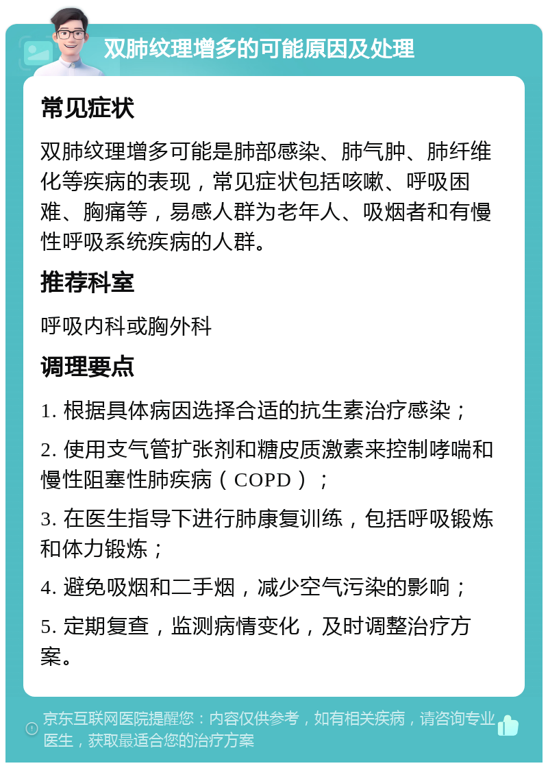 双肺纹理增多的可能原因及处理 常见症状 双肺纹理增多可能是肺部感染、肺气肿、肺纤维化等疾病的表现，常见症状包括咳嗽、呼吸困难、胸痛等，易感人群为老年人、吸烟者和有慢性呼吸系统疾病的人群。 推荐科室 呼吸内科或胸外科 调理要点 1. 根据具体病因选择合适的抗生素治疗感染； 2. 使用支气管扩张剂和糖皮质激素来控制哮喘和慢性阻塞性肺疾病（COPD）； 3. 在医生指导下进行肺康复训练，包括呼吸锻炼和体力锻炼； 4. 避免吸烟和二手烟，减少空气污染的影响； 5. 定期复查，监测病情变化，及时调整治疗方案。