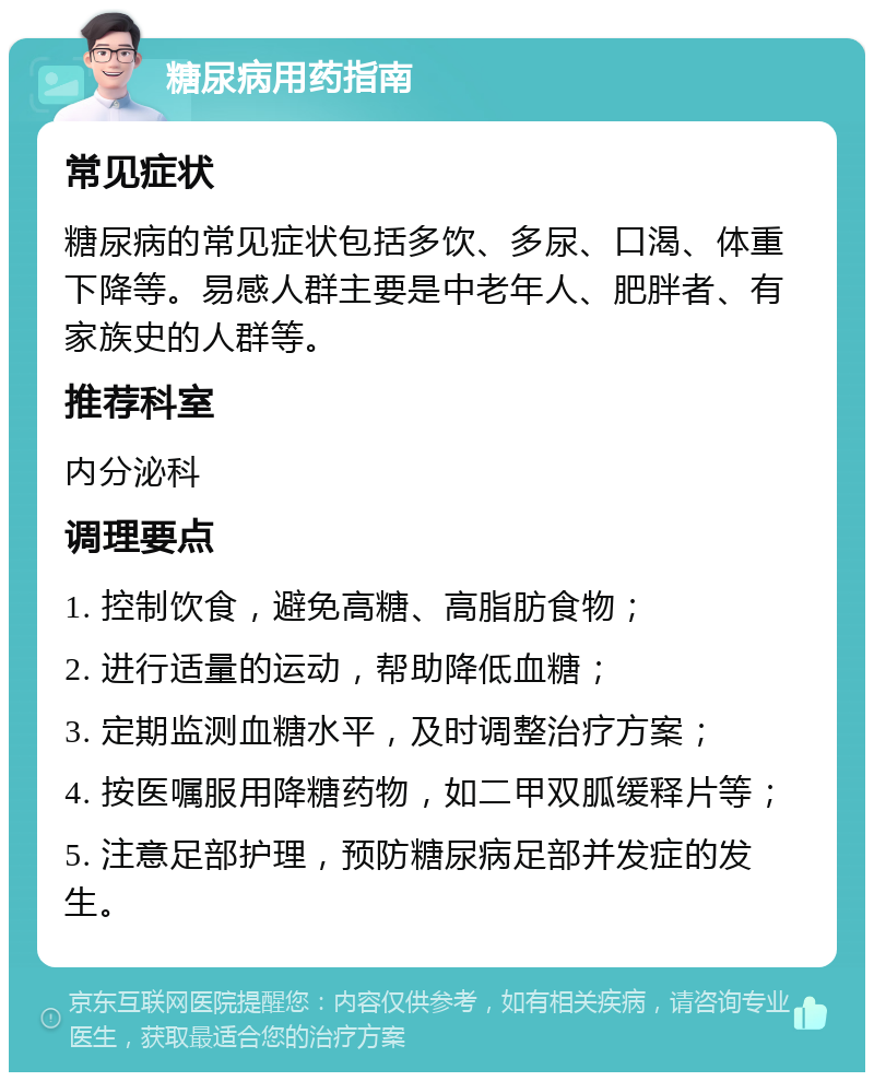 糖尿病用药指南 常见症状 糖尿病的常见症状包括多饮、多尿、口渴、体重下降等。易感人群主要是中老年人、肥胖者、有家族史的人群等。 推荐科室 内分泌科 调理要点 1. 控制饮食，避免高糖、高脂肪食物； 2. 进行适量的运动，帮助降低血糖； 3. 定期监测血糖水平，及时调整治疗方案； 4. 按医嘱服用降糖药物，如二甲双胍缓释片等； 5. 注意足部护理，预防糖尿病足部并发症的发生。