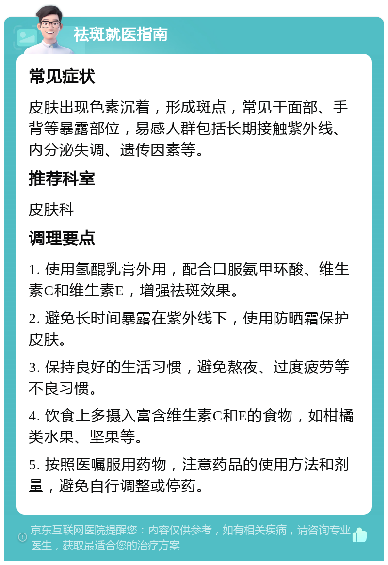 祛斑就医指南 常见症状 皮肤出现色素沉着，形成斑点，常见于面部、手背等暴露部位，易感人群包括长期接触紫外线、内分泌失调、遗传因素等。 推荐科室 皮肤科 调理要点 1. 使用氢醌乳膏外用，配合口服氨甲环酸、维生素C和维生素E，增强祛斑效果。 2. 避免长时间暴露在紫外线下，使用防晒霜保护皮肤。 3. 保持良好的生活习惯，避免熬夜、过度疲劳等不良习惯。 4. 饮食上多摄入富含维生素C和E的食物，如柑橘类水果、坚果等。 5. 按照医嘱服用药物，注意药品的使用方法和剂量，避免自行调整或停药。