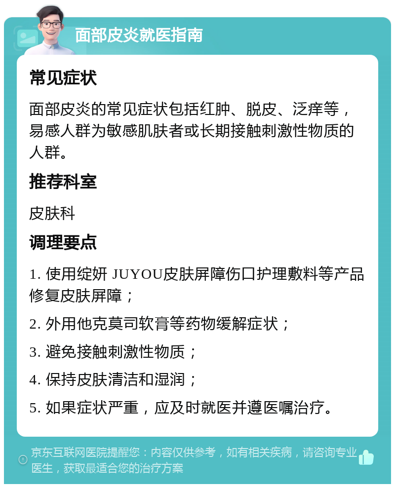 面部皮炎就医指南 常见症状 面部皮炎的常见症状包括红肿、脱皮、泛痒等，易感人群为敏感肌肤者或长期接触刺激性物质的人群。 推荐科室 皮肤科 调理要点 1. 使用绽妍 JUYOU皮肤屏障伤口护理敷料等产品修复皮肤屏障； 2. 外用他克莫司软膏等药物缓解症状； 3. 避免接触刺激性物质； 4. 保持皮肤清洁和湿润； 5. 如果症状严重，应及时就医并遵医嘱治疗。