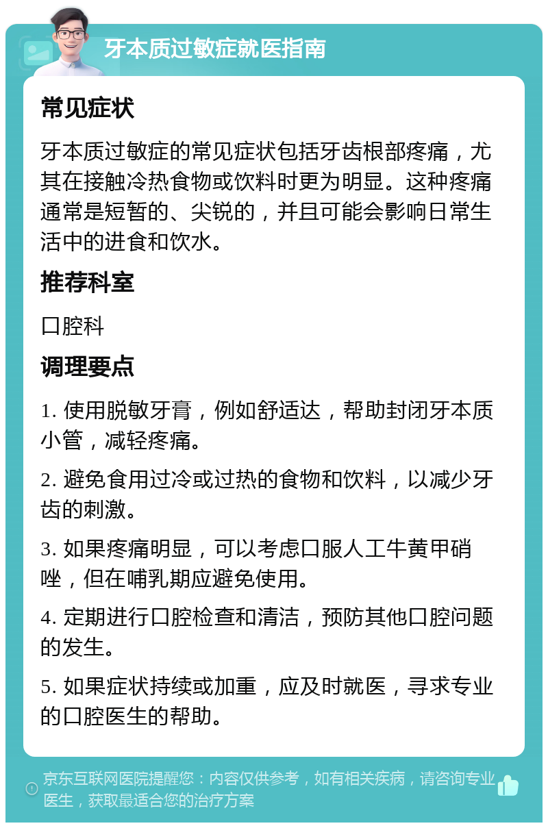 牙本质过敏症就医指南 常见症状 牙本质过敏症的常见症状包括牙齿根部疼痛，尤其在接触冷热食物或饮料时更为明显。这种疼痛通常是短暂的、尖锐的，并且可能会影响日常生活中的进食和饮水。 推荐科室 口腔科 调理要点 1. 使用脱敏牙膏，例如舒适达，帮助封闭牙本质小管，减轻疼痛。 2. 避免食用过冷或过热的食物和饮料，以减少牙齿的刺激。 3. 如果疼痛明显，可以考虑口服人工牛黄甲硝唑，但在哺乳期应避免使用。 4. 定期进行口腔检查和清洁，预防其他口腔问题的发生。 5. 如果症状持续或加重，应及时就医，寻求专业的口腔医生的帮助。