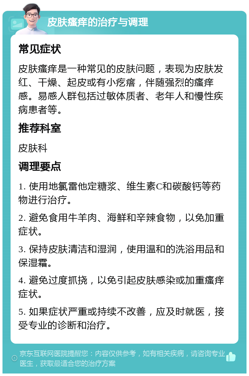 皮肤瘙痒的治疗与调理 常见症状 皮肤瘙痒是一种常见的皮肤问题，表现为皮肤发红、干燥、起皮或有小疙瘩，伴随强烈的瘙痒感。易感人群包括过敏体质者、老年人和慢性疾病患者等。 推荐科室 皮肤科 调理要点 1. 使用地氯雷他定糖浆、维生素C和碳酸钙等药物进行治疗。 2. 避免食用牛羊肉、海鲜和辛辣食物，以免加重症状。 3. 保持皮肤清洁和湿润，使用温和的洗浴用品和保湿霜。 4. 避免过度抓挠，以免引起皮肤感染或加重瘙痒症状。 5. 如果症状严重或持续不改善，应及时就医，接受专业的诊断和治疗。