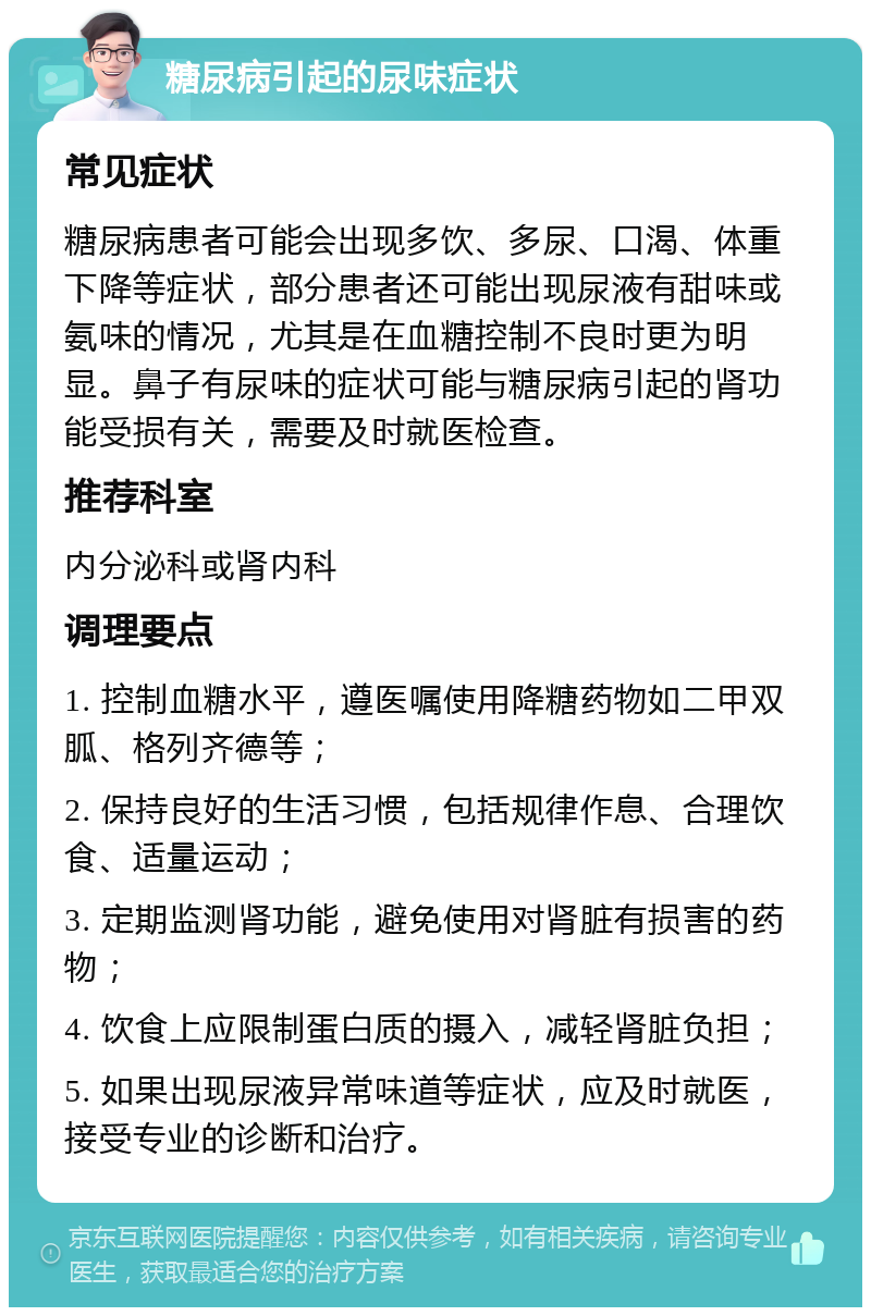 糖尿病引起的尿味症状 常见症状 糖尿病患者可能会出现多饮、多尿、口渴、体重下降等症状，部分患者还可能出现尿液有甜味或氨味的情况，尤其是在血糖控制不良时更为明显。鼻子有尿味的症状可能与糖尿病引起的肾功能受损有关，需要及时就医检查。 推荐科室 内分泌科或肾内科 调理要点 1. 控制血糖水平，遵医嘱使用降糖药物如二甲双胍、格列齐德等； 2. 保持良好的生活习惯，包括规律作息、合理饮食、适量运动； 3. 定期监测肾功能，避免使用对肾脏有损害的药物； 4. 饮食上应限制蛋白质的摄入，减轻肾脏负担； 5. 如果出现尿液异常味道等症状，应及时就医，接受专业的诊断和治疗。