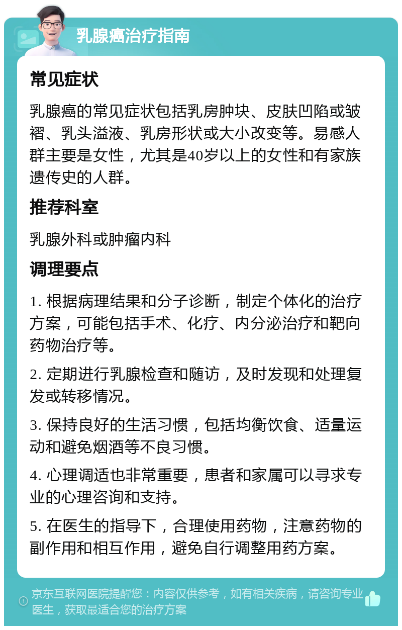 乳腺癌治疗指南 常见症状 乳腺癌的常见症状包括乳房肿块、皮肤凹陷或皱褶、乳头溢液、乳房形状或大小改变等。易感人群主要是女性，尤其是40岁以上的女性和有家族遗传史的人群。 推荐科室 乳腺外科或肿瘤内科 调理要点 1. 根据病理结果和分子诊断，制定个体化的治疗方案，可能包括手术、化疗、内分泌治疗和靶向药物治疗等。 2. 定期进行乳腺检查和随访，及时发现和处理复发或转移情况。 3. 保持良好的生活习惯，包括均衡饮食、适量运动和避免烟酒等不良习惯。 4. 心理调适也非常重要，患者和家属可以寻求专业的心理咨询和支持。 5. 在医生的指导下，合理使用药物，注意药物的副作用和相互作用，避免自行调整用药方案。