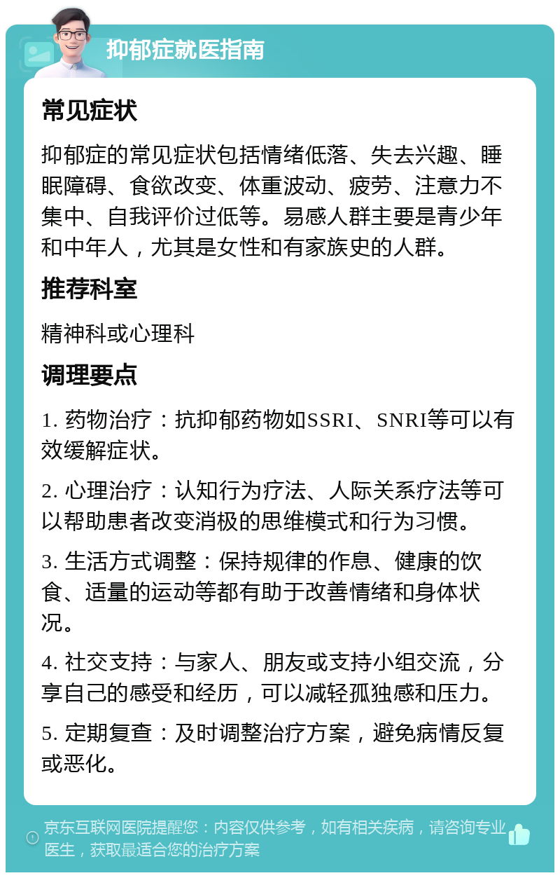 抑郁症就医指南 常见症状 抑郁症的常见症状包括情绪低落、失去兴趣、睡眠障碍、食欲改变、体重波动、疲劳、注意力不集中、自我评价过低等。易感人群主要是青少年和中年人，尤其是女性和有家族史的人群。 推荐科室 精神科或心理科 调理要点 1. 药物治疗：抗抑郁药物如SSRI、SNRI等可以有效缓解症状。 2. 心理治疗：认知行为疗法、人际关系疗法等可以帮助患者改变消极的思维模式和行为习惯。 3. 生活方式调整：保持规律的作息、健康的饮食、适量的运动等都有助于改善情绪和身体状况。 4. 社交支持：与家人、朋友或支持小组交流，分享自己的感受和经历，可以减轻孤独感和压力。 5. 定期复查：及时调整治疗方案，避免病情反复或恶化。