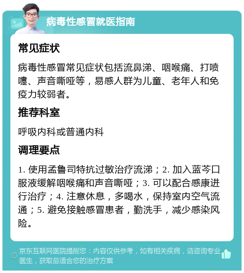 病毒性感冒就医指南 常见症状 病毒性感冒常见症状包括流鼻涕、咽喉痛、打喷嚏、声音嘶哑等，易感人群为儿童、老年人和免疫力较弱者。 推荐科室 呼吸内科或普通内科 调理要点 1. 使用孟鲁司特抗过敏治疗流涕；2. 加入蓝芩口服液缓解咽喉痛和声音嘶哑；3. 可以配合感康进行治疗；4. 注意休息，多喝水，保持室内空气流通；5. 避免接触感冒患者，勤洗手，减少感染风险。