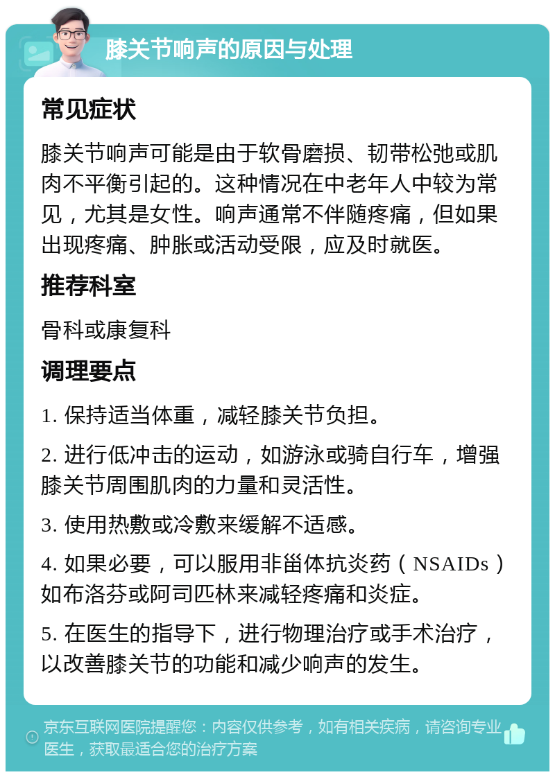 膝关节响声的原因与处理 常见症状 膝关节响声可能是由于软骨磨损、韧带松弛或肌肉不平衡引起的。这种情况在中老年人中较为常见，尤其是女性。响声通常不伴随疼痛，但如果出现疼痛、肿胀或活动受限，应及时就医。 推荐科室 骨科或康复科 调理要点 1. 保持适当体重，减轻膝关节负担。 2. 进行低冲击的运动，如游泳或骑自行车，增强膝关节周围肌肉的力量和灵活性。 3. 使用热敷或冷敷来缓解不适感。 4. 如果必要，可以服用非甾体抗炎药（NSAIDs）如布洛芬或阿司匹林来减轻疼痛和炎症。 5. 在医生的指导下，进行物理治疗或手术治疗，以改善膝关节的功能和减少响声的发生。