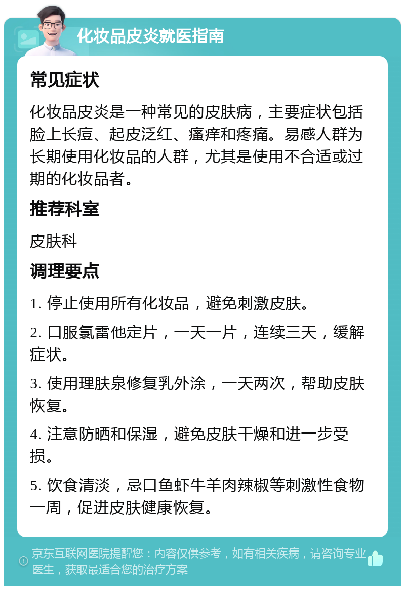 化妆品皮炎就医指南 常见症状 化妆品皮炎是一种常见的皮肤病，主要症状包括脸上长痘、起皮泛红、瘙痒和疼痛。易感人群为长期使用化妆品的人群，尤其是使用不合适或过期的化妆品者。 推荐科室 皮肤科 调理要点 1. 停止使用所有化妆品，避免刺激皮肤。 2. 口服氯雷他定片，一天一片，连续三天，缓解症状。 3. 使用理肤泉修复乳外涂，一天两次，帮助皮肤恢复。 4. 注意防晒和保湿，避免皮肤干燥和进一步受损。 5. 饮食清淡，忌口鱼虾牛羊肉辣椒等刺激性食物一周，促进皮肤健康恢复。