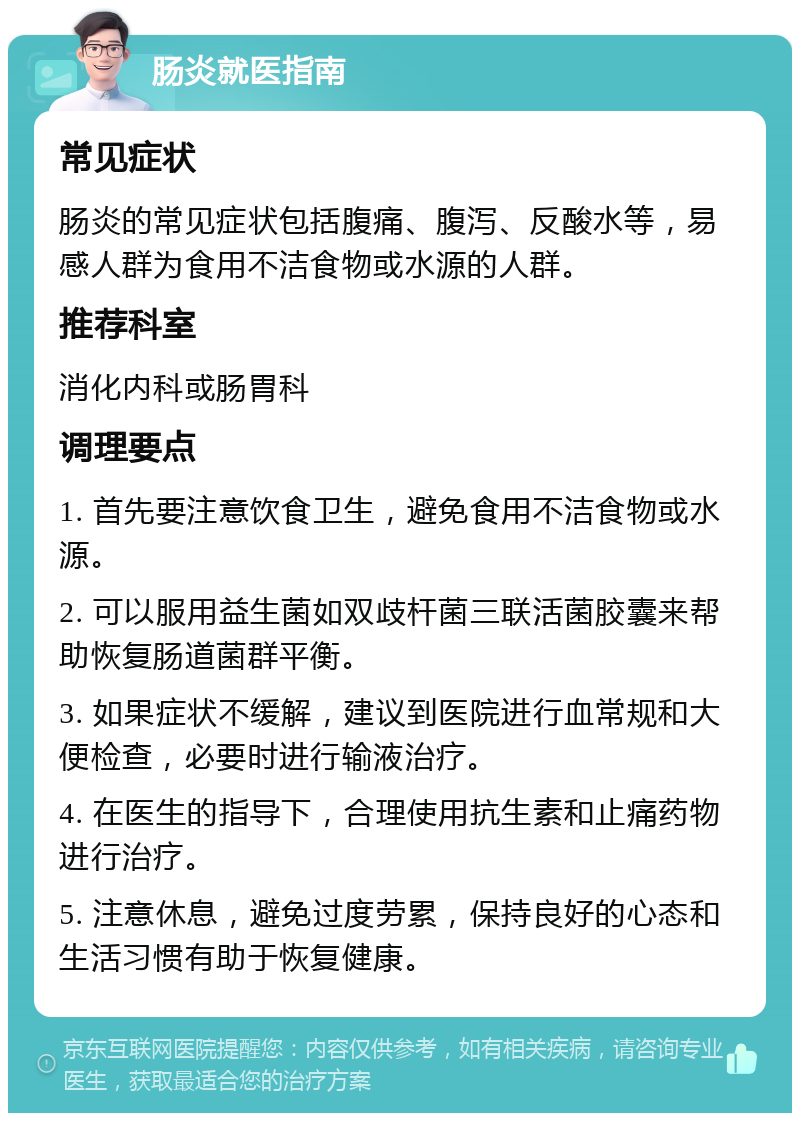 肠炎就医指南 常见症状 肠炎的常见症状包括腹痛、腹泻、反酸水等，易感人群为食用不洁食物或水源的人群。 推荐科室 消化内科或肠胃科 调理要点 1. 首先要注意饮食卫生，避免食用不洁食物或水源。 2. 可以服用益生菌如双歧杆菌三联活菌胶囊来帮助恢复肠道菌群平衡。 3. 如果症状不缓解，建议到医院进行血常规和大便检查，必要时进行输液治疗。 4. 在医生的指导下，合理使用抗生素和止痛药物进行治疗。 5. 注意休息，避免过度劳累，保持良好的心态和生活习惯有助于恢复健康。