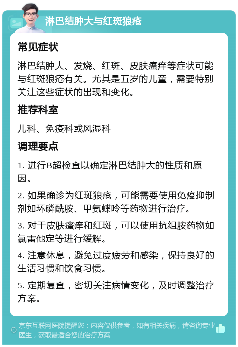 淋巴结肿大与红斑狼疮 常见症状 淋巴结肿大、发烧、红斑、皮肤瘙痒等症状可能与红斑狼疮有关。尤其是五岁的儿童，需要特别关注这些症状的出现和变化。 推荐科室 儿科、免疫科或风湿科 调理要点 1. 进行B超检查以确定淋巴结肿大的性质和原因。 2. 如果确诊为红斑狼疮，可能需要使用免疫抑制剂如环磷酰胺、甲氨蝶呤等药物进行治疗。 3. 对于皮肤瘙痒和红斑，可以使用抗组胺药物如氯雷他定等进行缓解。 4. 注意休息，避免过度疲劳和感染，保持良好的生活习惯和饮食习惯。 5. 定期复查，密切关注病情变化，及时调整治疗方案。