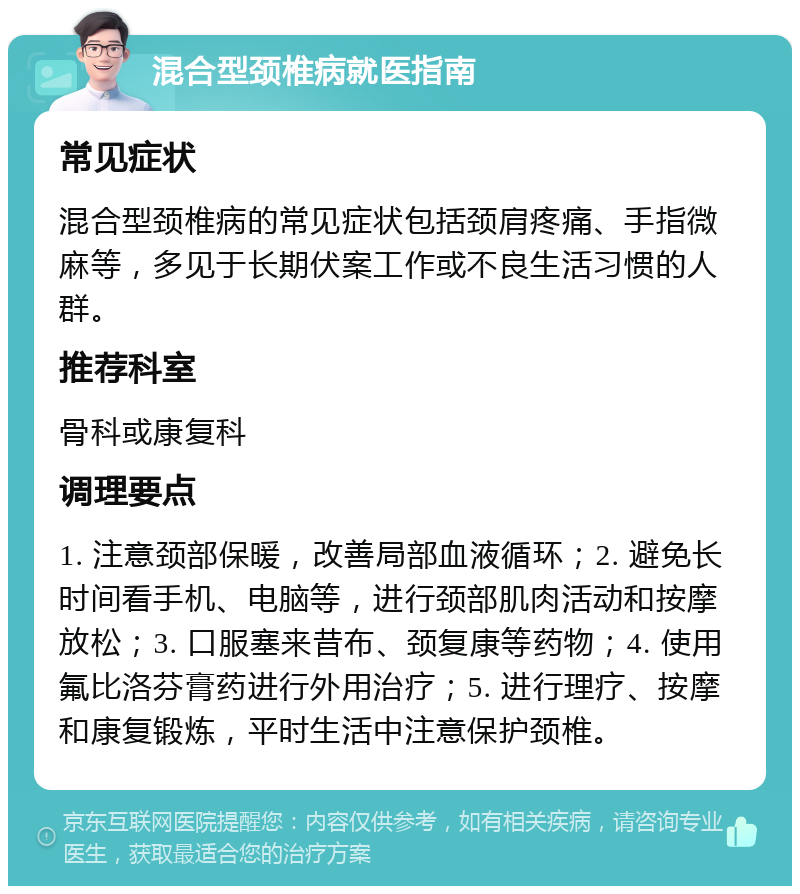 混合型颈椎病就医指南 常见症状 混合型颈椎病的常见症状包括颈肩疼痛、手指微麻等，多见于长期伏案工作或不良生活习惯的人群。 推荐科室 骨科或康复科 调理要点 1. 注意颈部保暖，改善局部血液循环；2. 避免长时间看手机、电脑等，进行颈部肌肉活动和按摩放松；3. 口服塞来昔布、颈复康等药物；4. 使用氟比洛芬膏药进行外用治疗；5. 进行理疗、按摩和康复锻炼，平时生活中注意保护颈椎。