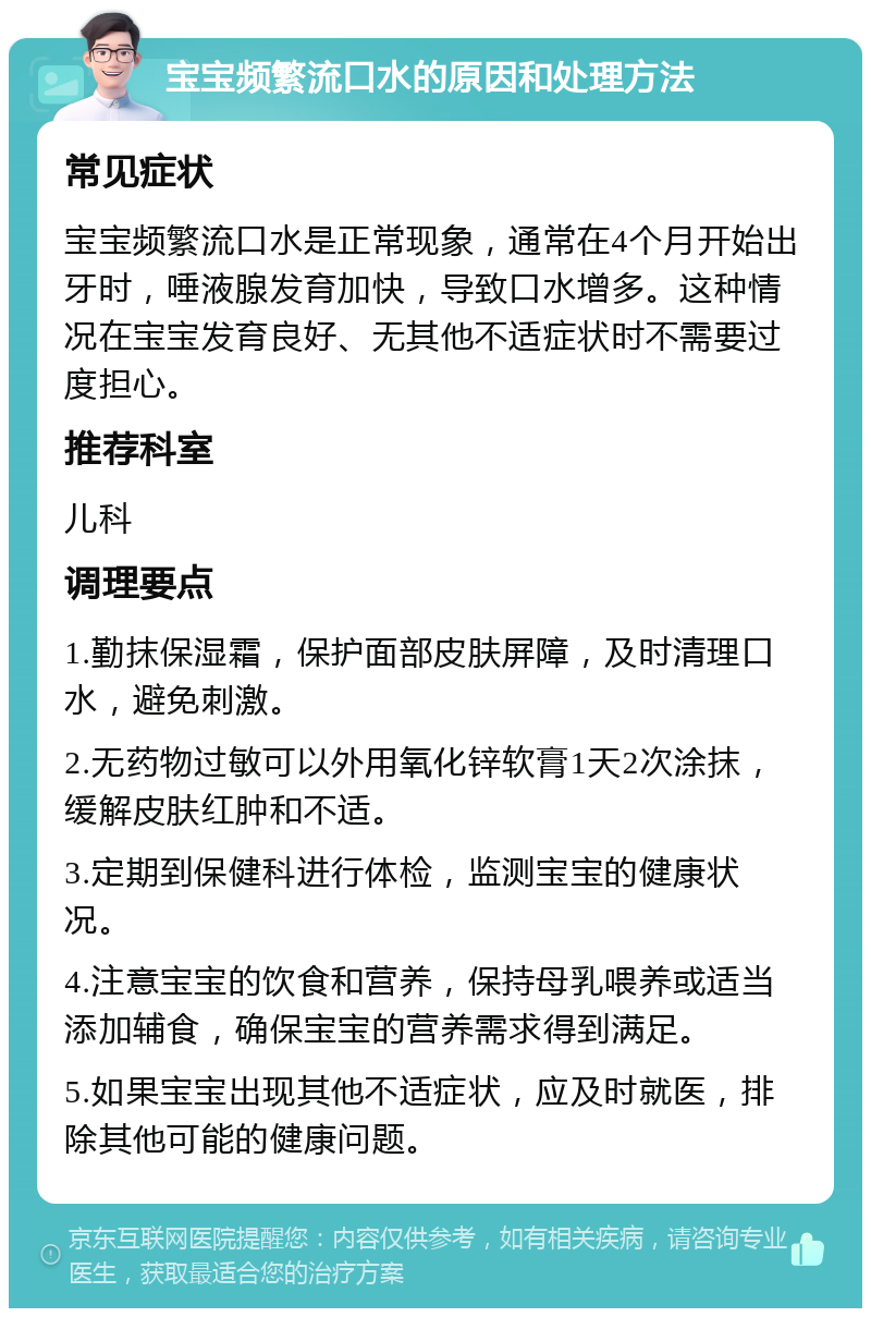 宝宝频繁流口水的原因和处理方法 常见症状 宝宝频繁流口水是正常现象，通常在4个月开始出牙时，唾液腺发育加快，导致口水增多。这种情况在宝宝发育良好、无其他不适症状时不需要过度担心。 推荐科室 儿科 调理要点 1.勤抹保湿霜，保护面部皮肤屏障，及时清理口水，避免刺激。 2.无药物过敏可以外用氧化锌软膏1天2次涂抹，缓解皮肤红肿和不适。 3.定期到保健科进行体检，监测宝宝的健康状况。 4.注意宝宝的饮食和营养，保持母乳喂养或适当添加辅食，确保宝宝的营养需求得到满足。 5.如果宝宝出现其他不适症状，应及时就医，排除其他可能的健康问题。