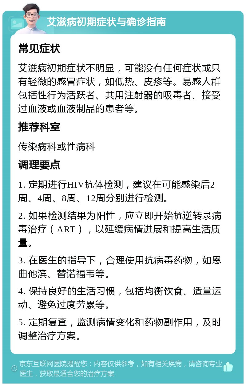 艾滋病初期症状与确诊指南 常见症状 艾滋病初期症状不明显，可能没有任何症状或只有轻微的感冒症状，如低热、皮疹等。易感人群包括性行为活跃者、共用注射器的吸毒者、接受过血液或血液制品的患者等。 推荐科室 传染病科或性病科 调理要点 1. 定期进行HIV抗体检测，建议在可能感染后2周、4周、8周、12周分别进行检测。 2. 如果检测结果为阳性，应立即开始抗逆转录病毒治疗（ART），以延缓病情进展和提高生活质量。 3. 在医生的指导下，合理使用抗病毒药物，如恩曲他滨、替诺福韦等。 4. 保持良好的生活习惯，包括均衡饮食、适量运动、避免过度劳累等。 5. 定期复查，监测病情变化和药物副作用，及时调整治疗方案。