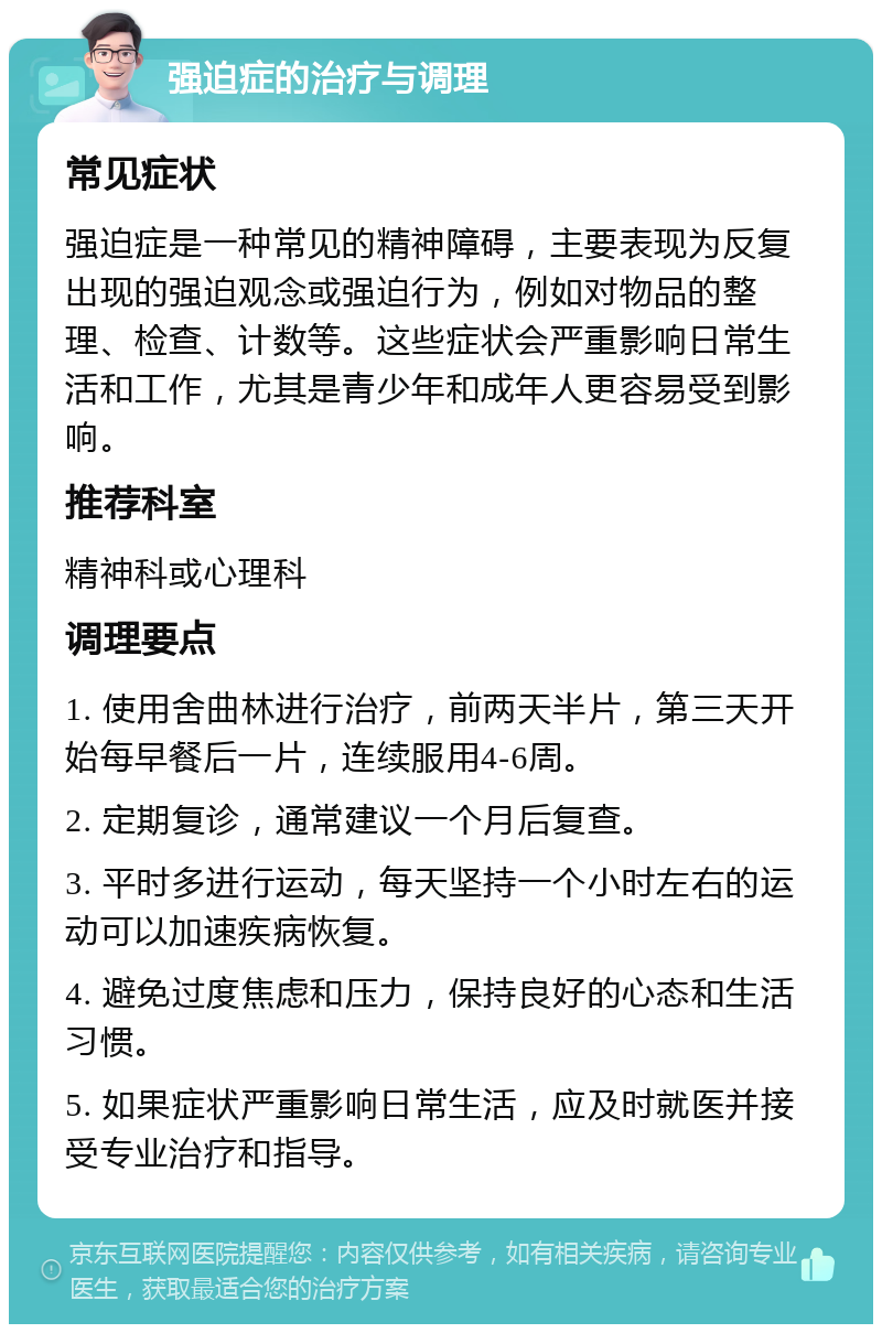 强迫症的治疗与调理 常见症状 强迫症是一种常见的精神障碍，主要表现为反复出现的强迫观念或强迫行为，例如对物品的整理、检查、计数等。这些症状会严重影响日常生活和工作，尤其是青少年和成年人更容易受到影响。 推荐科室 精神科或心理科 调理要点 1. 使用舍曲林进行治疗，前两天半片，第三天开始每早餐后一片，连续服用4-6周。 2. 定期复诊，通常建议一个月后复查。 3. 平时多进行运动，每天坚持一个小时左右的运动可以加速疾病恢复。 4. 避免过度焦虑和压力，保持良好的心态和生活习惯。 5. 如果症状严重影响日常生活，应及时就医并接受专业治疗和指导。