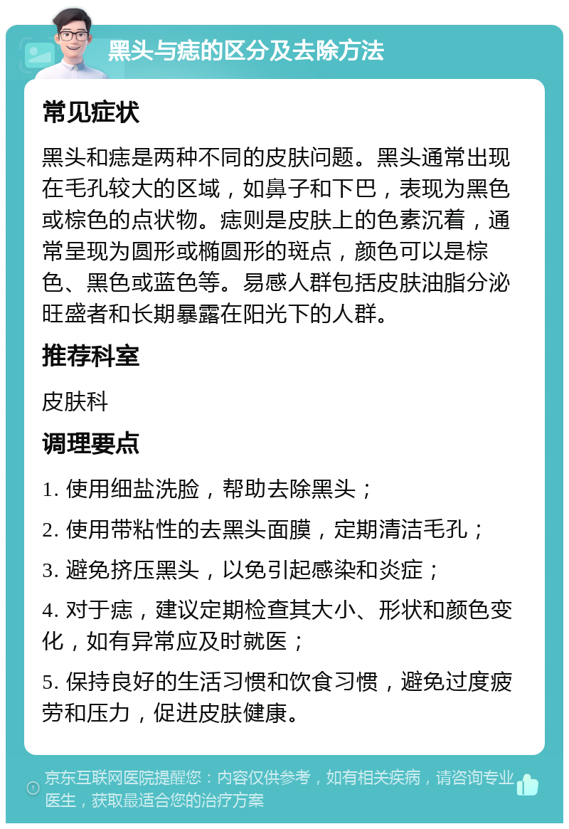 黑头与痣的区分及去除方法 常见症状 黑头和痣是两种不同的皮肤问题。黑头通常出现在毛孔较大的区域，如鼻子和下巴，表现为黑色或棕色的点状物。痣则是皮肤上的色素沉着，通常呈现为圆形或椭圆形的斑点，颜色可以是棕色、黑色或蓝色等。易感人群包括皮肤油脂分泌旺盛者和长期暴露在阳光下的人群。 推荐科室 皮肤科 调理要点 1. 使用细盐洗脸，帮助去除黑头； 2. 使用带粘性的去黑头面膜，定期清洁毛孔； 3. 避免挤压黑头，以免引起感染和炎症； 4. 对于痣，建议定期检查其大小、形状和颜色变化，如有异常应及时就医； 5. 保持良好的生活习惯和饮食习惯，避免过度疲劳和压力，促进皮肤健康。