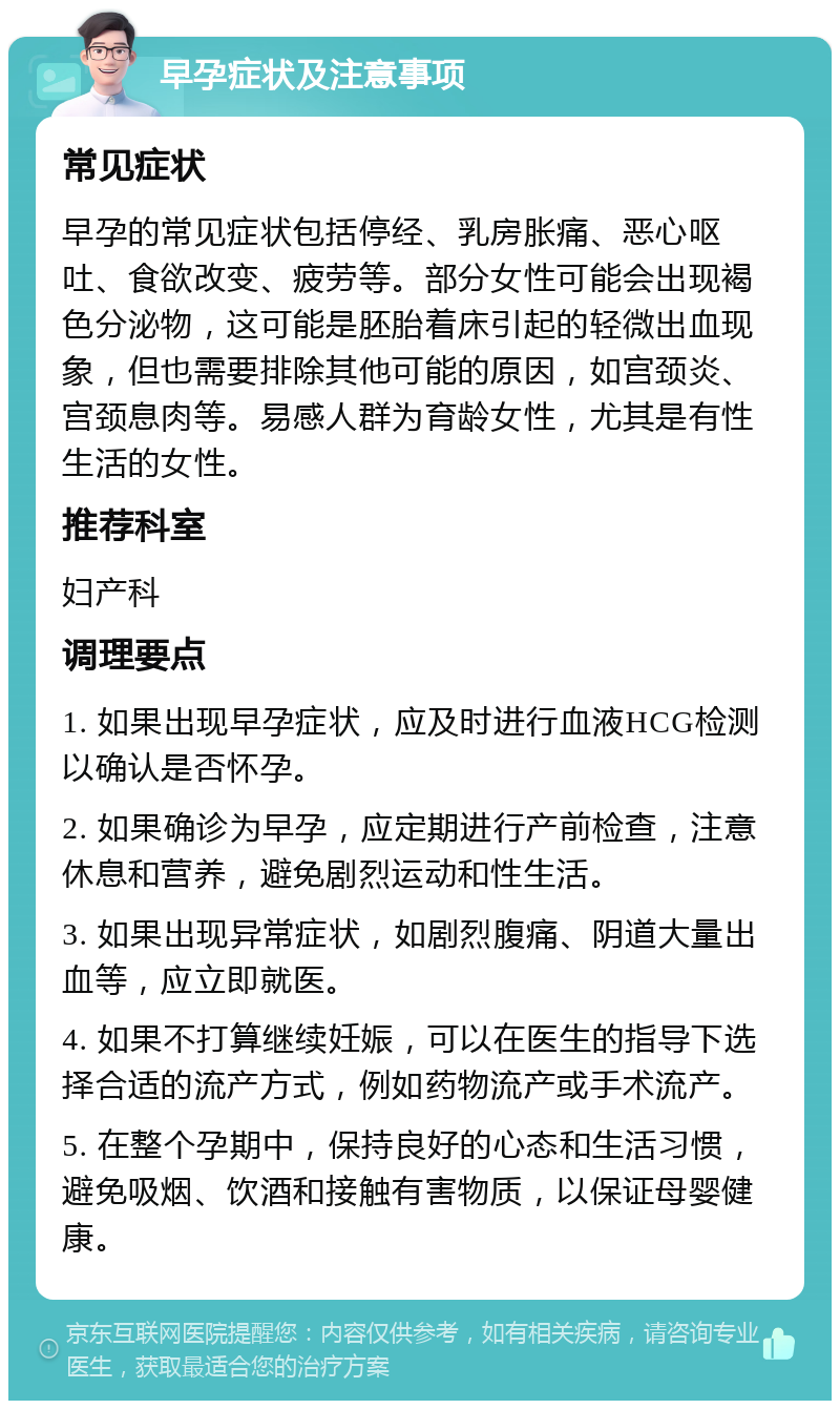 早孕症状及注意事项 常见症状 早孕的常见症状包括停经、乳房胀痛、恶心呕吐、食欲改变、疲劳等。部分女性可能会出现褐色分泌物，这可能是胚胎着床引起的轻微出血现象，但也需要排除其他可能的原因，如宫颈炎、宫颈息肉等。易感人群为育龄女性，尤其是有性生活的女性。 推荐科室 妇产科 调理要点 1. 如果出现早孕症状，应及时进行血液HCG检测以确认是否怀孕。 2. 如果确诊为早孕，应定期进行产前检查，注意休息和营养，避免剧烈运动和性生活。 3. 如果出现异常症状，如剧烈腹痛、阴道大量出血等，应立即就医。 4. 如果不打算继续妊娠，可以在医生的指导下选择合适的流产方式，例如药物流产或手术流产。 5. 在整个孕期中，保持良好的心态和生活习惯，避免吸烟、饮酒和接触有害物质，以保证母婴健康。