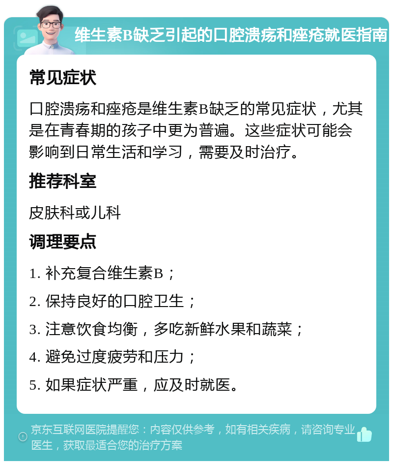 维生素B缺乏引起的口腔溃疡和痤疮就医指南 常见症状 口腔溃疡和痤疮是维生素B缺乏的常见症状，尤其是在青春期的孩子中更为普遍。这些症状可能会影响到日常生活和学习，需要及时治疗。 推荐科室 皮肤科或儿科 调理要点 1. 补充复合维生素B； 2. 保持良好的口腔卫生； 3. 注意饮食均衡，多吃新鲜水果和蔬菜； 4. 避免过度疲劳和压力； 5. 如果症状严重，应及时就医。