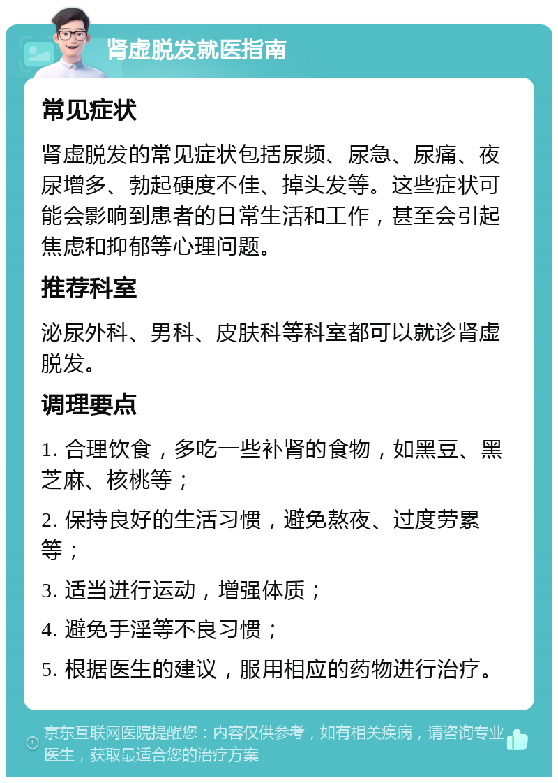 肾虚脱发就医指南 常见症状 肾虚脱发的常见症状包括尿频、尿急、尿痛、夜尿增多、勃起硬度不佳、掉头发等。这些症状可能会影响到患者的日常生活和工作，甚至会引起焦虑和抑郁等心理问题。 推荐科室 泌尿外科、男科、皮肤科等科室都可以就诊肾虚脱发。 调理要点 1. 合理饮食，多吃一些补肾的食物，如黑豆、黑芝麻、核桃等； 2. 保持良好的生活习惯，避免熬夜、过度劳累等； 3. 适当进行运动，增强体质； 4. 避免手淫等不良习惯； 5. 根据医生的建议，服用相应的药物进行治疗。