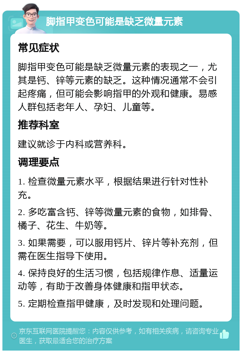 脚指甲变色可能是缺乏微量元素 常见症状 脚指甲变色可能是缺乏微量元素的表现之一，尤其是钙、锌等元素的缺乏。这种情况通常不会引起疼痛，但可能会影响指甲的外观和健康。易感人群包括老年人、孕妇、儿童等。 推荐科室 建议就诊于内科或营养科。 调理要点 1. 检查微量元素水平，根据结果进行针对性补充。 2. 多吃富含钙、锌等微量元素的食物，如排骨、橘子、花生、牛奶等。 3. 如果需要，可以服用钙片、锌片等补充剂，但需在医生指导下使用。 4. 保持良好的生活习惯，包括规律作息、适量运动等，有助于改善身体健康和指甲状态。 5. 定期检查指甲健康，及时发现和处理问题。