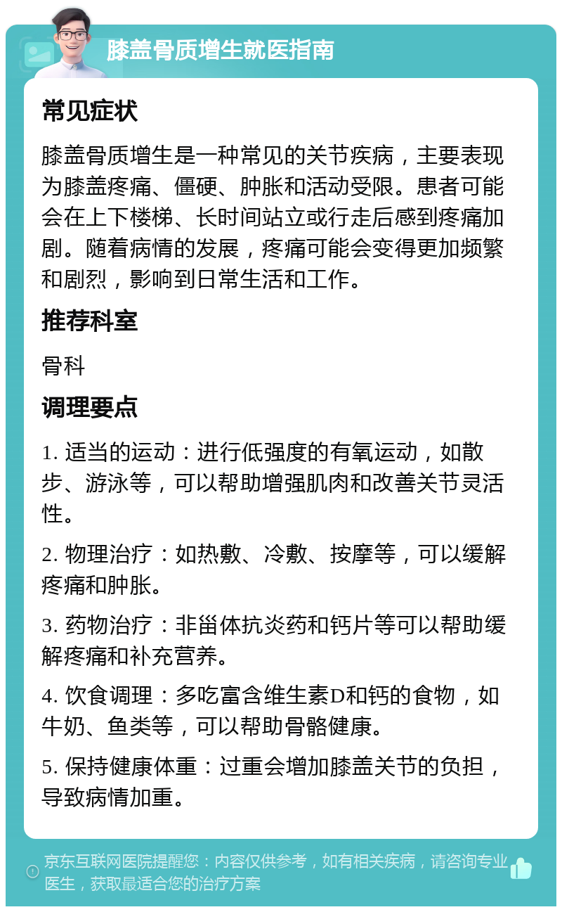 膝盖骨质增生就医指南 常见症状 膝盖骨质增生是一种常见的关节疾病，主要表现为膝盖疼痛、僵硬、肿胀和活动受限。患者可能会在上下楼梯、长时间站立或行走后感到疼痛加剧。随着病情的发展，疼痛可能会变得更加频繁和剧烈，影响到日常生活和工作。 推荐科室 骨科 调理要点 1. 适当的运动：进行低强度的有氧运动，如散步、游泳等，可以帮助增强肌肉和改善关节灵活性。 2. 物理治疗：如热敷、冷敷、按摩等，可以缓解疼痛和肿胀。 3. 药物治疗：非甾体抗炎药和钙片等可以帮助缓解疼痛和补充营养。 4. 饮食调理：多吃富含维生素D和钙的食物，如牛奶、鱼类等，可以帮助骨骼健康。 5. 保持健康体重：过重会增加膝盖关节的负担，导致病情加重。