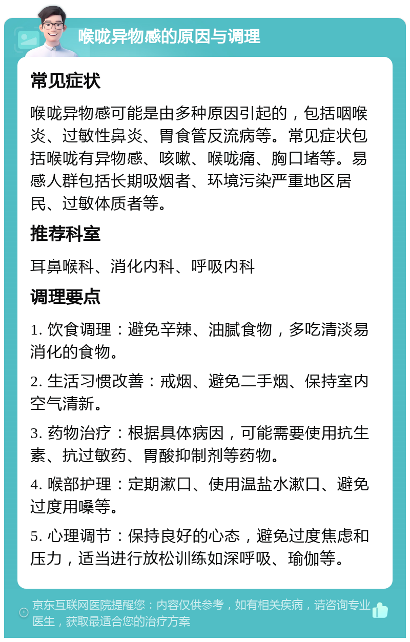 喉咙异物感的原因与调理 常见症状 喉咙异物感可能是由多种原因引起的，包括咽喉炎、过敏性鼻炎、胃食管反流病等。常见症状包括喉咙有异物感、咳嗽、喉咙痛、胸口堵等。易感人群包括长期吸烟者、环境污染严重地区居民、过敏体质者等。 推荐科室 耳鼻喉科、消化内科、呼吸内科 调理要点 1. 饮食调理：避免辛辣、油腻食物，多吃清淡易消化的食物。 2. 生活习惯改善：戒烟、避免二手烟、保持室内空气清新。 3. 药物治疗：根据具体病因，可能需要使用抗生素、抗过敏药、胃酸抑制剂等药物。 4. 喉部护理：定期漱口、使用温盐水漱口、避免过度用嗓等。 5. 心理调节：保持良好的心态，避免过度焦虑和压力，适当进行放松训练如深呼吸、瑜伽等。