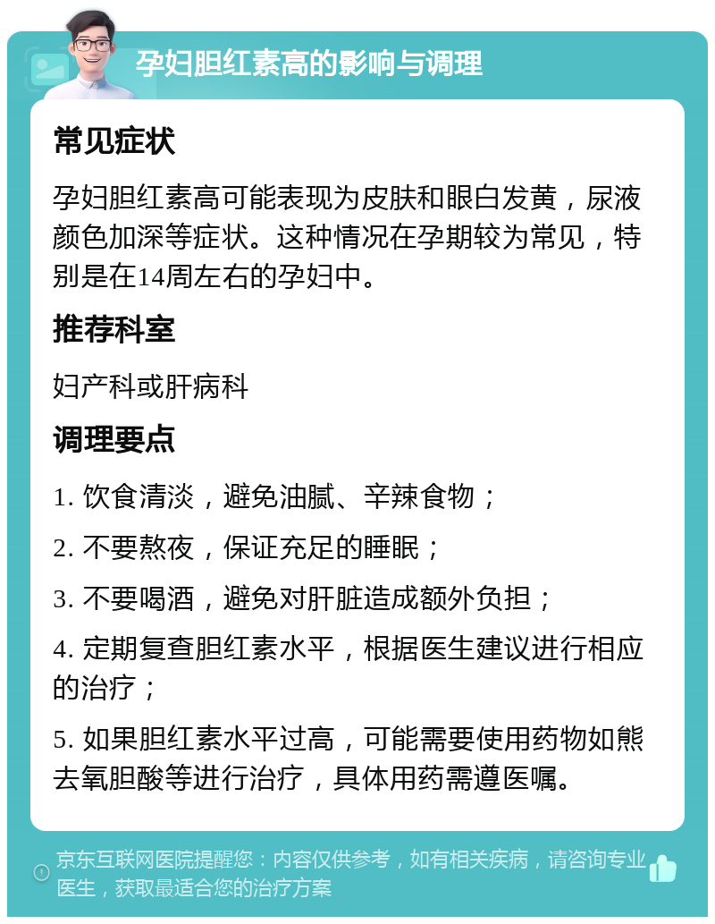 孕妇胆红素高的影响与调理 常见症状 孕妇胆红素高可能表现为皮肤和眼白发黄，尿液颜色加深等症状。这种情况在孕期较为常见，特别是在14周左右的孕妇中。 推荐科室 妇产科或肝病科 调理要点 1. 饮食清淡，避免油腻、辛辣食物； 2. 不要熬夜，保证充足的睡眠； 3. 不要喝酒，避免对肝脏造成额外负担； 4. 定期复查胆红素水平，根据医生建议进行相应的治疗； 5. 如果胆红素水平过高，可能需要使用药物如熊去氧胆酸等进行治疗，具体用药需遵医嘱。