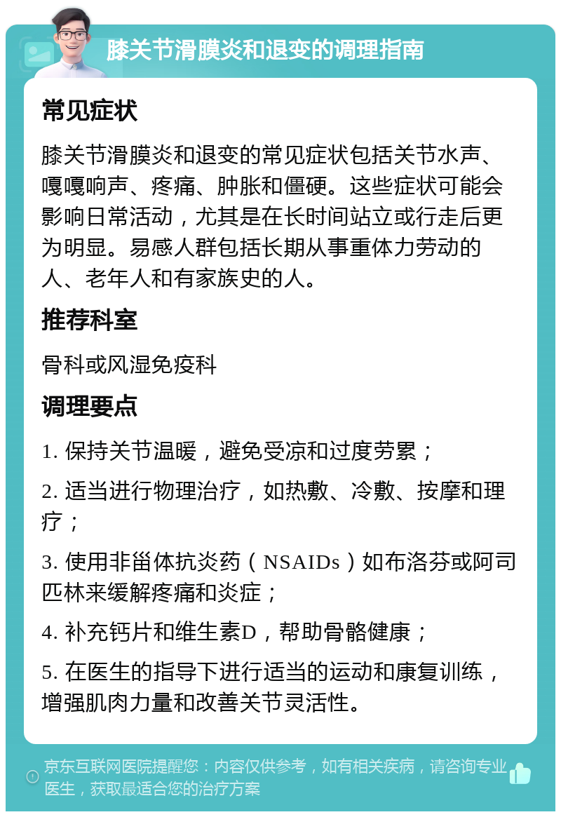膝关节滑膜炎和退变的调理指南 常见症状 膝关节滑膜炎和退变的常见症状包括关节水声、嘎嘎响声、疼痛、肿胀和僵硬。这些症状可能会影响日常活动，尤其是在长时间站立或行走后更为明显。易感人群包括长期从事重体力劳动的人、老年人和有家族史的人。 推荐科室 骨科或风湿免疫科 调理要点 1. 保持关节温暖，避免受凉和过度劳累； 2. 适当进行物理治疗，如热敷、冷敷、按摩和理疗； 3. 使用非甾体抗炎药（NSAIDs）如布洛芬或阿司匹林来缓解疼痛和炎症； 4. 补充钙片和维生素D，帮助骨骼健康； 5. 在医生的指导下进行适当的运动和康复训练，增强肌肉力量和改善关节灵活性。