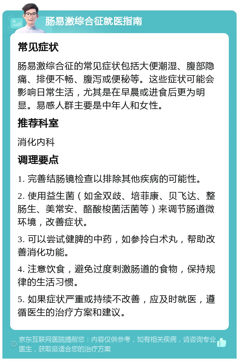 肠易激综合征就医指南 常见症状 肠易激综合征的常见症状包括大便潮湿、腹部隐痛、排便不畅、腹泻或便秘等。这些症状可能会影响日常生活，尤其是在早晨或进食后更为明显。易感人群主要是中年人和女性。 推荐科室 消化内科 调理要点 1. 完善结肠镜检查以排除其他疾病的可能性。 2. 使用益生菌（如金双歧、培菲康、贝飞达、整肠生、美常安、酪酸梭菌活菌等）来调节肠道微环境，改善症状。 3. 可以尝试健脾的中药，如参拎白术丸，帮助改善消化功能。 4. 注意饮食，避免过度刺激肠道的食物，保持规律的生活习惯。 5. 如果症状严重或持续不改善，应及时就医，遵循医生的治疗方案和建议。