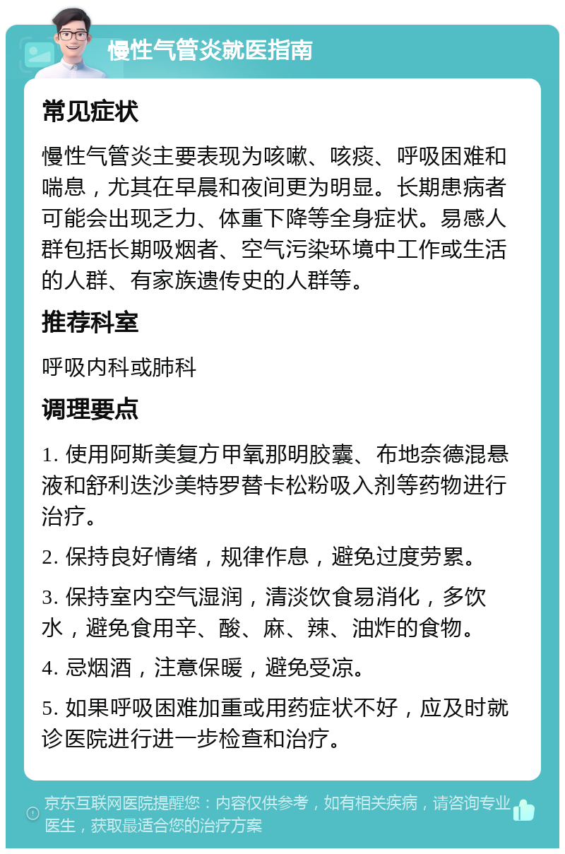 慢性气管炎就医指南 常见症状 慢性气管炎主要表现为咳嗽、咳痰、呼吸困难和喘息，尤其在早晨和夜间更为明显。长期患病者可能会出现乏力、体重下降等全身症状。易感人群包括长期吸烟者、空气污染环境中工作或生活的人群、有家族遗传史的人群等。 推荐科室 呼吸内科或肺科 调理要点 1. 使用阿斯美复方甲氧那明胶囊、布地奈德混悬液和舒利迭沙美特罗替卡松粉吸入剂等药物进行治疗。 2. 保持良好情绪，规律作息，避免过度劳累。 3. 保持室内空气湿润，清淡饮食易消化，多饮水，避免食用辛、酸、麻、辣、油炸的食物。 4. 忌烟酒，注意保暖，避免受凉。 5. 如果呼吸困难加重或用药症状不好，应及时就诊医院进行进一步检查和治疗。