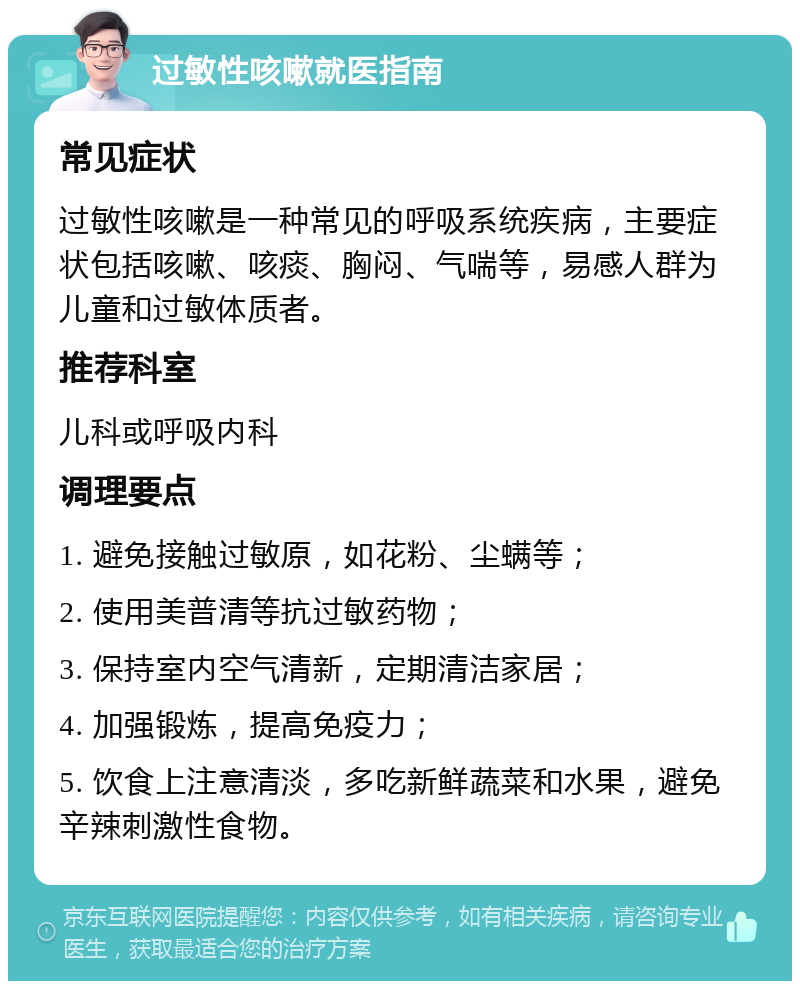 过敏性咳嗽就医指南 常见症状 过敏性咳嗽是一种常见的呼吸系统疾病，主要症状包括咳嗽、咳痰、胸闷、气喘等，易感人群为儿童和过敏体质者。 推荐科室 儿科或呼吸内科 调理要点 1. 避免接触过敏原，如花粉、尘螨等； 2. 使用美普清等抗过敏药物； 3. 保持室内空气清新，定期清洁家居； 4. 加强锻炼，提高免疫力； 5. 饮食上注意清淡，多吃新鲜蔬菜和水果，避免辛辣刺激性食物。