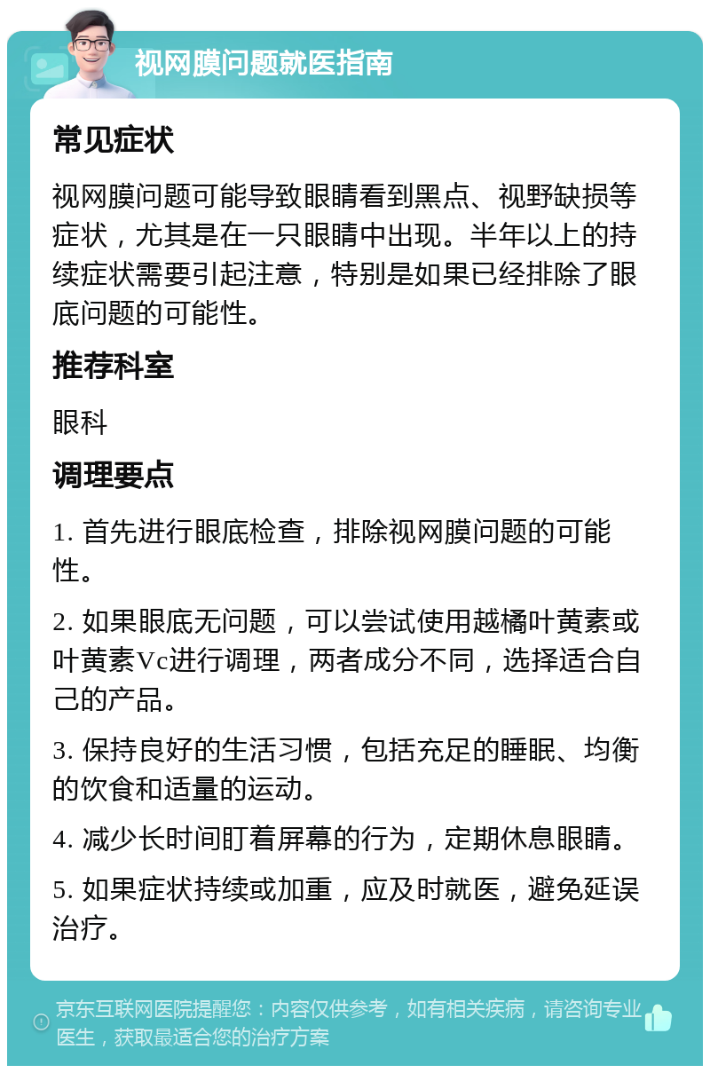 视网膜问题就医指南 常见症状 视网膜问题可能导致眼睛看到黑点、视野缺损等症状，尤其是在一只眼睛中出现。半年以上的持续症状需要引起注意，特别是如果已经排除了眼底问题的可能性。 推荐科室 眼科 调理要点 1. 首先进行眼底检查，排除视网膜问题的可能性。 2. 如果眼底无问题，可以尝试使用越橘叶黄素或叶黄素Vc进行调理，两者成分不同，选择适合自己的产品。 3. 保持良好的生活习惯，包括充足的睡眠、均衡的饮食和适量的运动。 4. 减少长时间盯着屏幕的行为，定期休息眼睛。 5. 如果症状持续或加重，应及时就医，避免延误治疗。