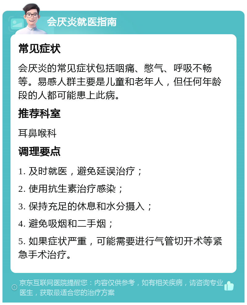 会厌炎就医指南 常见症状 会厌炎的常见症状包括咽痛、憋气、呼吸不畅等。易感人群主要是儿童和老年人，但任何年龄段的人都可能患上此病。 推荐科室 耳鼻喉科 调理要点 1. 及时就医，避免延误治疗； 2. 使用抗生素治疗感染； 3. 保持充足的休息和水分摄入； 4. 避免吸烟和二手烟； 5. 如果症状严重，可能需要进行气管切开术等紧急手术治疗。