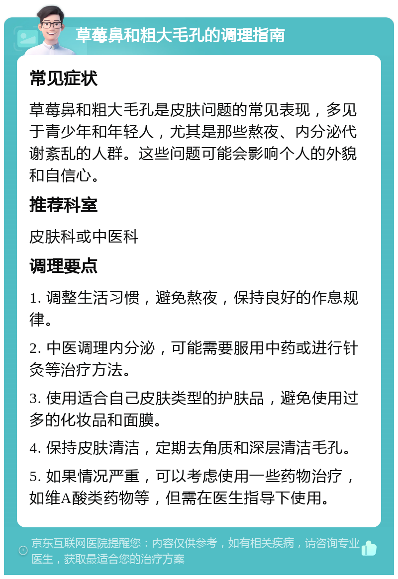 草莓鼻和粗大毛孔的调理指南 常见症状 草莓鼻和粗大毛孔是皮肤问题的常见表现，多见于青少年和年轻人，尤其是那些熬夜、内分泌代谢紊乱的人群。这些问题可能会影响个人的外貌和自信心。 推荐科室 皮肤科或中医科 调理要点 1. 调整生活习惯，避免熬夜，保持良好的作息规律。 2. 中医调理内分泌，可能需要服用中药或进行针灸等治疗方法。 3. 使用适合自己皮肤类型的护肤品，避免使用过多的化妆品和面膜。 4. 保持皮肤清洁，定期去角质和深层清洁毛孔。 5. 如果情况严重，可以考虑使用一些药物治疗，如维A酸类药物等，但需在医生指导下使用。