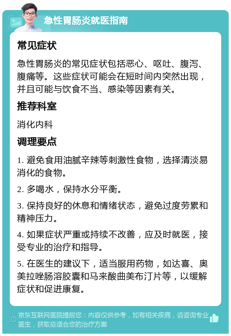 急性胃肠炎就医指南 常见症状 急性胃肠炎的常见症状包括恶心、呕吐、腹泻、腹痛等。这些症状可能会在短时间内突然出现，并且可能与饮食不当、感染等因素有关。 推荐科室 消化内科 调理要点 1. 避免食用油腻辛辣等刺激性食物，选择清淡易消化的食物。 2. 多喝水，保持水分平衡。 3. 保持良好的休息和情绪状态，避免过度劳累和精神压力。 4. 如果症状严重或持续不改善，应及时就医，接受专业的治疗和指导。 5. 在医生的建议下，适当服用药物，如达喜、奥美拉唑肠溶胶囊和马来酸曲美布汀片等，以缓解症状和促进康复。