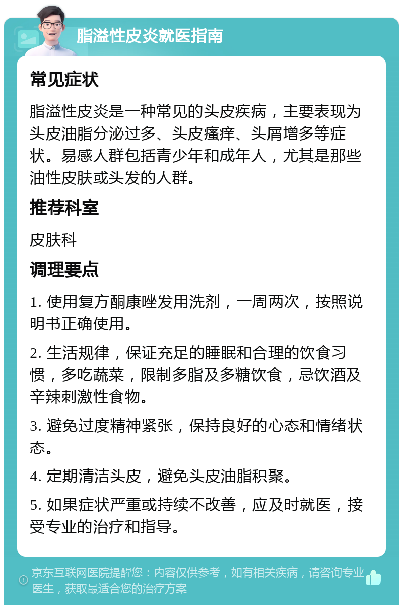 脂溢性皮炎就医指南 常见症状 脂溢性皮炎是一种常见的头皮疾病，主要表现为头皮油脂分泌过多、头皮瘙痒、头屑增多等症状。易感人群包括青少年和成年人，尤其是那些油性皮肤或头发的人群。 推荐科室 皮肤科 调理要点 1. 使用复方酮康唑发用洗剂，一周两次，按照说明书正确使用。 2. 生活规律，保证充足的睡眠和合理的饮食习惯，多吃蔬菜，限制多脂及多糖饮食，忌饮酒及辛辣刺激性食物。 3. 避免过度精神紧张，保持良好的心态和情绪状态。 4. 定期清洁头皮，避免头皮油脂积聚。 5. 如果症状严重或持续不改善，应及时就医，接受专业的治疗和指导。