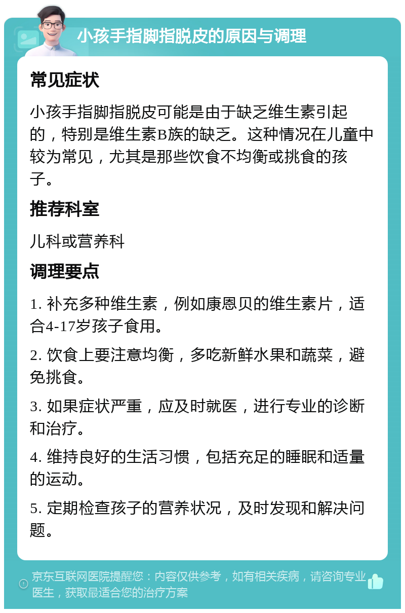 小孩手指脚指脱皮的原因与调理 常见症状 小孩手指脚指脱皮可能是由于缺乏维生素引起的，特别是维生素B族的缺乏。这种情况在儿童中较为常见，尤其是那些饮食不均衡或挑食的孩子。 推荐科室 儿科或营养科 调理要点 1. 补充多种维生素，例如康恩贝的维生素片，适合4-17岁孩子食用。 2. 饮食上要注意均衡，多吃新鲜水果和蔬菜，避免挑食。 3. 如果症状严重，应及时就医，进行专业的诊断和治疗。 4. 维持良好的生活习惯，包括充足的睡眠和适量的运动。 5. 定期检查孩子的营养状况，及时发现和解决问题。