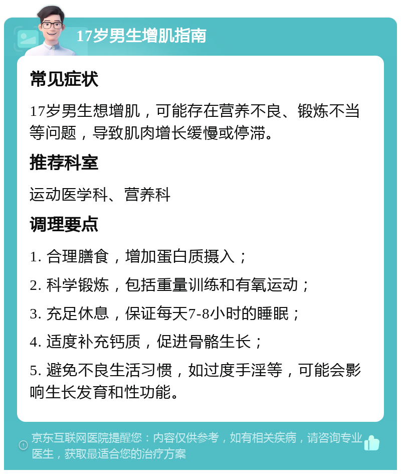 17岁男生增肌指南 常见症状 17岁男生想增肌，可能存在营养不良、锻炼不当等问题，导致肌肉增长缓慢或停滞。 推荐科室 运动医学科、营养科 调理要点 1. 合理膳食，增加蛋白质摄入； 2. 科学锻炼，包括重量训练和有氧运动； 3. 充足休息，保证每天7-8小时的睡眠； 4. 适度补充钙质，促进骨骼生长； 5. 避免不良生活习惯，如过度手淫等，可能会影响生长发育和性功能。