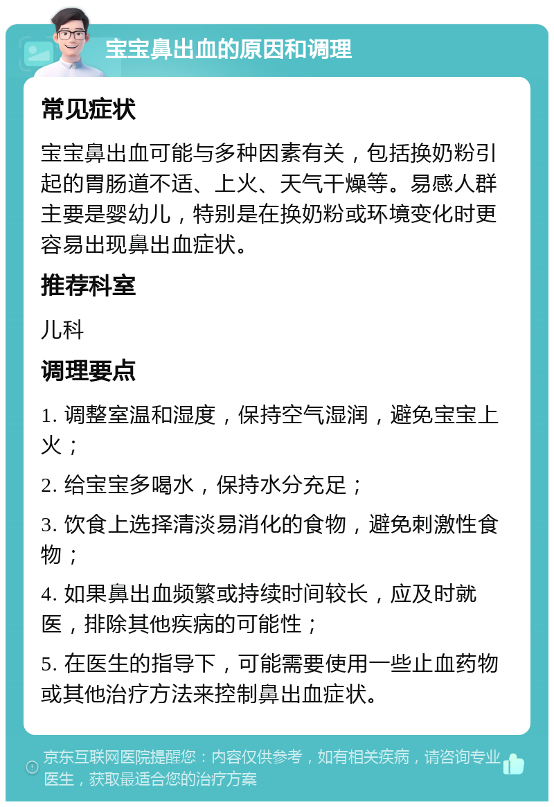 宝宝鼻出血的原因和调理 常见症状 宝宝鼻出血可能与多种因素有关，包括换奶粉引起的胃肠道不适、上火、天气干燥等。易感人群主要是婴幼儿，特别是在换奶粉或环境变化时更容易出现鼻出血症状。 推荐科室 儿科 调理要点 1. 调整室温和湿度，保持空气湿润，避免宝宝上火； 2. 给宝宝多喝水，保持水分充足； 3. 饮食上选择清淡易消化的食物，避免刺激性食物； 4. 如果鼻出血频繁或持续时间较长，应及时就医，排除其他疾病的可能性； 5. 在医生的指导下，可能需要使用一些止血药物或其他治疗方法来控制鼻出血症状。