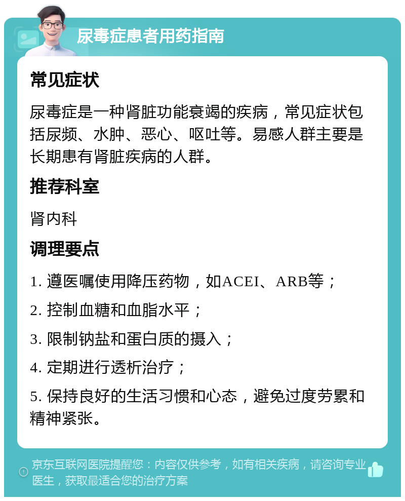 尿毒症患者用药指南 常见症状 尿毒症是一种肾脏功能衰竭的疾病，常见症状包括尿频、水肿、恶心、呕吐等。易感人群主要是长期患有肾脏疾病的人群。 推荐科室 肾内科 调理要点 1. 遵医嘱使用降压药物，如ACEI、ARB等； 2. 控制血糖和血脂水平； 3. 限制钠盐和蛋白质的摄入； 4. 定期进行透析治疗； 5. 保持良好的生活习惯和心态，避免过度劳累和精神紧张。