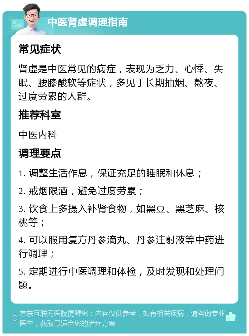 中医肾虚调理指南 常见症状 肾虚是中医常见的病症，表现为乏力、心悸、失眠、腰膝酸软等症状，多见于长期抽烟、熬夜、过度劳累的人群。 推荐科室 中医内科 调理要点 1. 调整生活作息，保证充足的睡眠和休息； 2. 戒烟限酒，避免过度劳累； 3. 饮食上多摄入补肾食物，如黑豆、黑芝麻、核桃等； 4. 可以服用复方丹参滴丸、丹参注射液等中药进行调理； 5. 定期进行中医调理和体检，及时发现和处理问题。