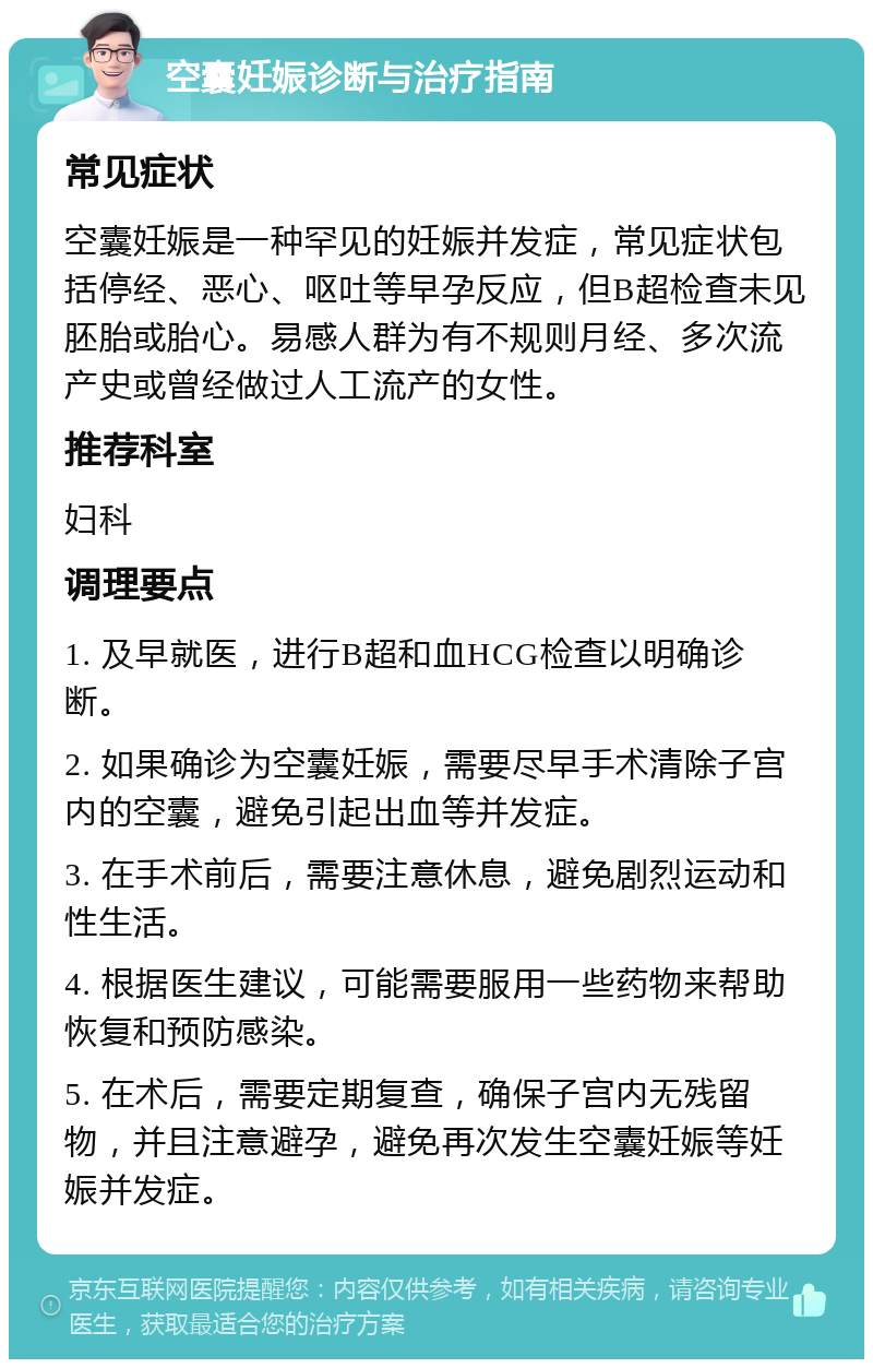 空囊妊娠诊断与治疗指南 常见症状 空囊妊娠是一种罕见的妊娠并发症，常见症状包括停经、恶心、呕吐等早孕反应，但B超检查未见胚胎或胎心。易感人群为有不规则月经、多次流产史或曾经做过人工流产的女性。 推荐科室 妇科 调理要点 1. 及早就医，进行B超和血HCG检查以明确诊断。 2. 如果确诊为空囊妊娠，需要尽早手术清除子宫内的空囊，避免引起出血等并发症。 3. 在手术前后，需要注意休息，避免剧烈运动和性生活。 4. 根据医生建议，可能需要服用一些药物来帮助恢复和预防感染。 5. 在术后，需要定期复查，确保子宫内无残留物，并且注意避孕，避免再次发生空囊妊娠等妊娠并发症。