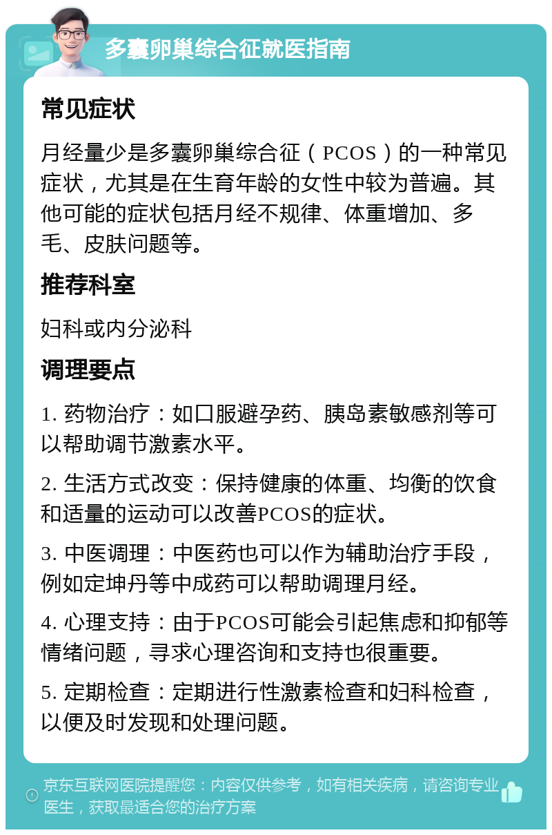 多囊卵巢综合征就医指南 常见症状 月经量少是多囊卵巢综合征（PCOS）的一种常见症状，尤其是在生育年龄的女性中较为普遍。其他可能的症状包括月经不规律、体重增加、多毛、皮肤问题等。 推荐科室 妇科或内分泌科 调理要点 1. 药物治疗：如口服避孕药、胰岛素敏感剂等可以帮助调节激素水平。 2. 生活方式改变：保持健康的体重、均衡的饮食和适量的运动可以改善PCOS的症状。 3. 中医调理：中医药也可以作为辅助治疗手段，例如定坤丹等中成药可以帮助调理月经。 4. 心理支持：由于PCOS可能会引起焦虑和抑郁等情绪问题，寻求心理咨询和支持也很重要。 5. 定期检查：定期进行性激素检查和妇科检查，以便及时发现和处理问题。