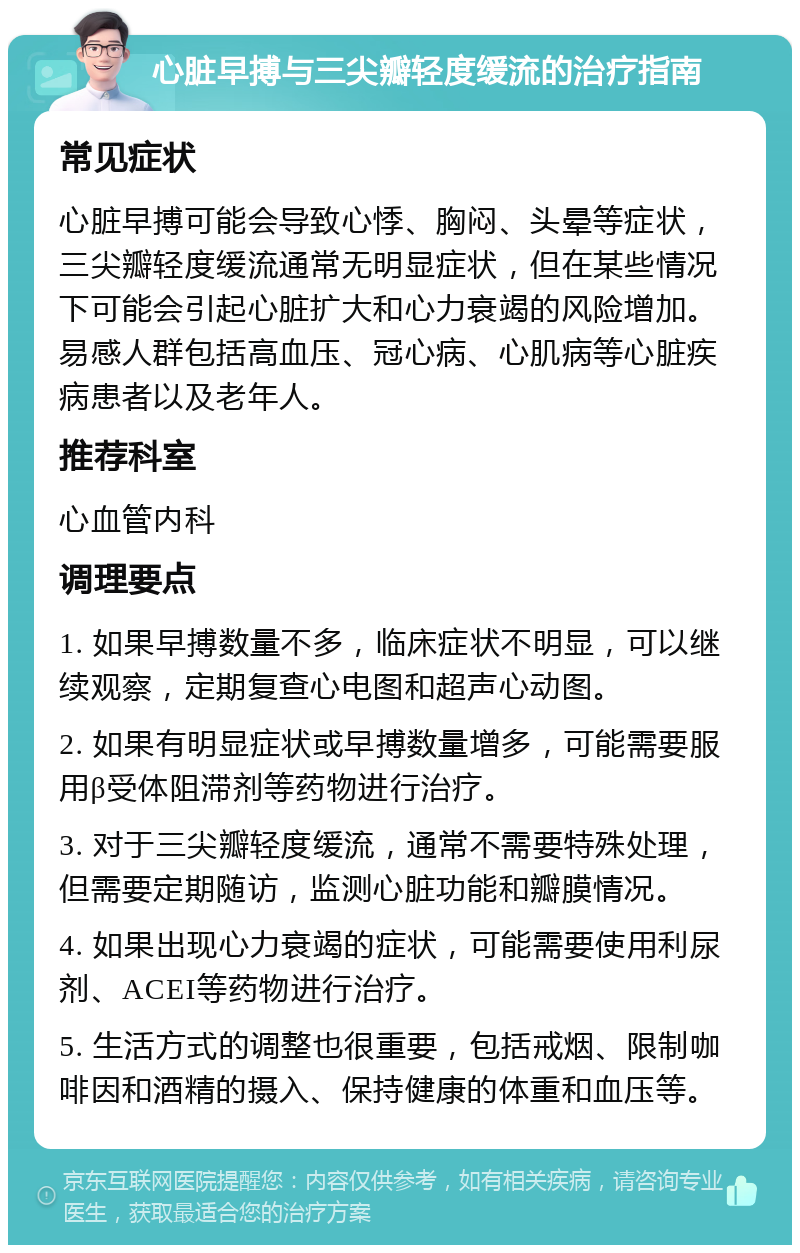 心脏早搏与三尖瓣轻度缓流的治疗指南 常见症状 心脏早搏可能会导致心悸、胸闷、头晕等症状，三尖瓣轻度缓流通常无明显症状，但在某些情况下可能会引起心脏扩大和心力衰竭的风险增加。易感人群包括高血压、冠心病、心肌病等心脏疾病患者以及老年人。 推荐科室 心血管内科 调理要点 1. 如果早搏数量不多，临床症状不明显，可以继续观察，定期复查心电图和超声心动图。 2. 如果有明显症状或早搏数量增多，可能需要服用β受体阻滞剂等药物进行治疗。 3. 对于三尖瓣轻度缓流，通常不需要特殊处理，但需要定期随访，监测心脏功能和瓣膜情况。 4. 如果出现心力衰竭的症状，可能需要使用利尿剂、ACEI等药物进行治疗。 5. 生活方式的调整也很重要，包括戒烟、限制咖啡因和酒精的摄入、保持健康的体重和血压等。