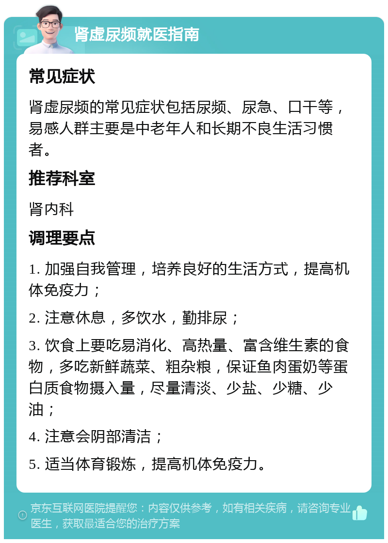 肾虚尿频就医指南 常见症状 肾虚尿频的常见症状包括尿频、尿急、口干等，易感人群主要是中老年人和长期不良生活习惯者。 推荐科室 肾内科 调理要点 1. 加强自我管理，培养良好的生活方式，提高机体免疫力； 2. 注意休息，多饮水，勤排尿； 3. 饮食上要吃易消化、高热量、富含维生素的食物，多吃新鲜蔬菜、粗杂粮，保证鱼肉蛋奶等蛋白质食物摄入量，尽量清淡、少盐、少糖、少油； 4. 注意会阴部清洁； 5. 适当体育锻炼，提高机体免疫力。