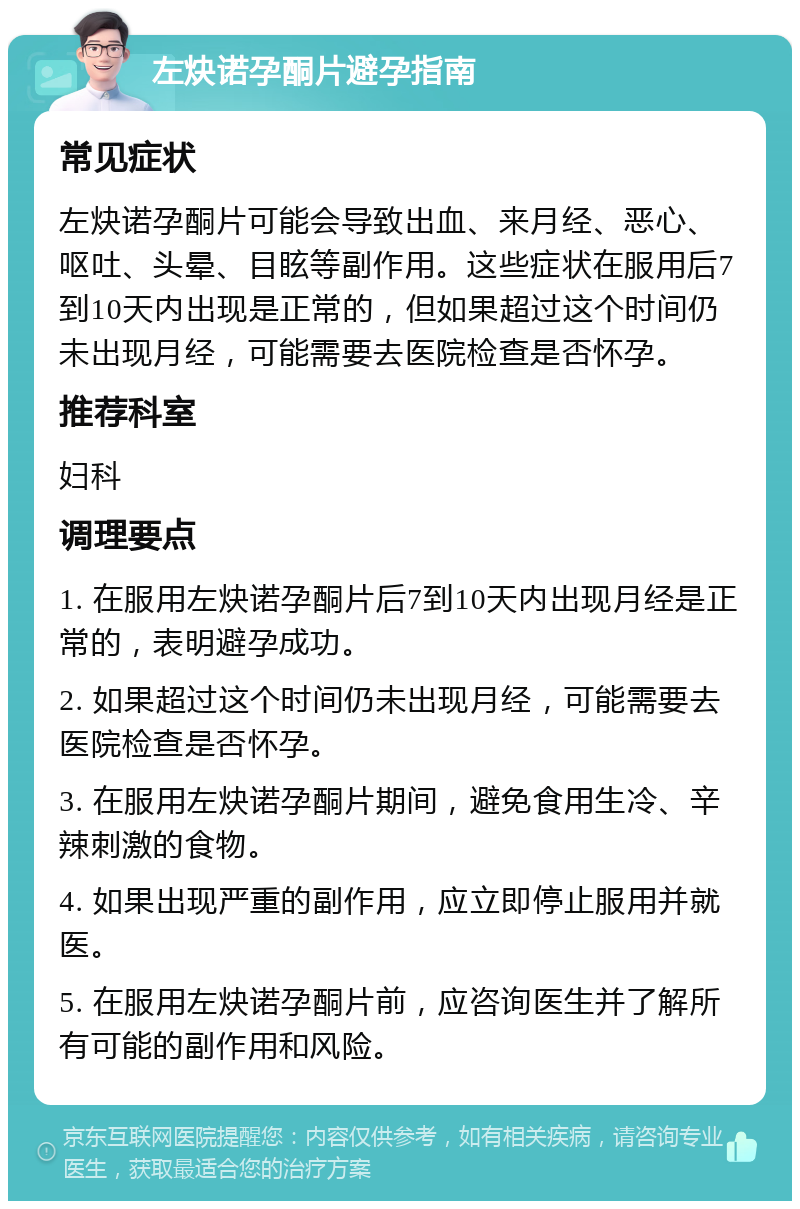 左炔诺孕酮片避孕指南 常见症状 左炔诺孕酮片可能会导致出血、来月经、恶心、呕吐、头晕、目眩等副作用。这些症状在服用后7到10天内出现是正常的，但如果超过这个时间仍未出现月经，可能需要去医院检查是否怀孕。 推荐科室 妇科 调理要点 1. 在服用左炔诺孕酮片后7到10天内出现月经是正常的，表明避孕成功。 2. 如果超过这个时间仍未出现月经，可能需要去医院检查是否怀孕。 3. 在服用左炔诺孕酮片期间，避免食用生冷、辛辣刺激的食物。 4. 如果出现严重的副作用，应立即停止服用并就医。 5. 在服用左炔诺孕酮片前，应咨询医生并了解所有可能的副作用和风险。