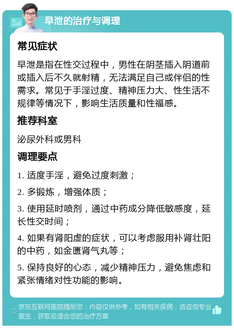 早泄的治疗与调理 常见症状 早泄是指在性交过程中，男性在阴茎插入阴道前或插入后不久就射精，无法满足自己或伴侣的性需求。常见于手淫过度、精神压力大、性生活不规律等情况下，影响生活质量和性福感。 推荐科室 泌尿外科或男科 调理要点 1. 适度手淫，避免过度刺激； 2. 多锻炼，增强体质； 3. 使用延时喷剂，通过中药成分降低敏感度，延长性交时间； 4. 如果有肾阳虚的症状，可以考虑服用补肾壮阳的中药，如金匮肾气丸等； 5. 保持良好的心态，减少精神压力，避免焦虑和紧张情绪对性功能的影响。