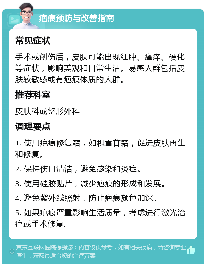 疤痕预防与改善指南 常见症状 手术或创伤后，皮肤可能出现红肿、瘙痒、硬化等症状，影响美观和日常生活。易感人群包括皮肤较敏感或有疤痕体质的人群。 推荐科室 皮肤科或整形外科 调理要点 1. 使用疤痕修复霜，如积雪苷霜，促进皮肤再生和修复。 2. 保持伤口清洁，避免感染和炎症。 3. 使用硅胶贴片，减少疤痕的形成和发展。 4. 避免紫外线照射，防止疤痕颜色加深。 5. 如果疤痕严重影响生活质量，考虑进行激光治疗或手术修复。