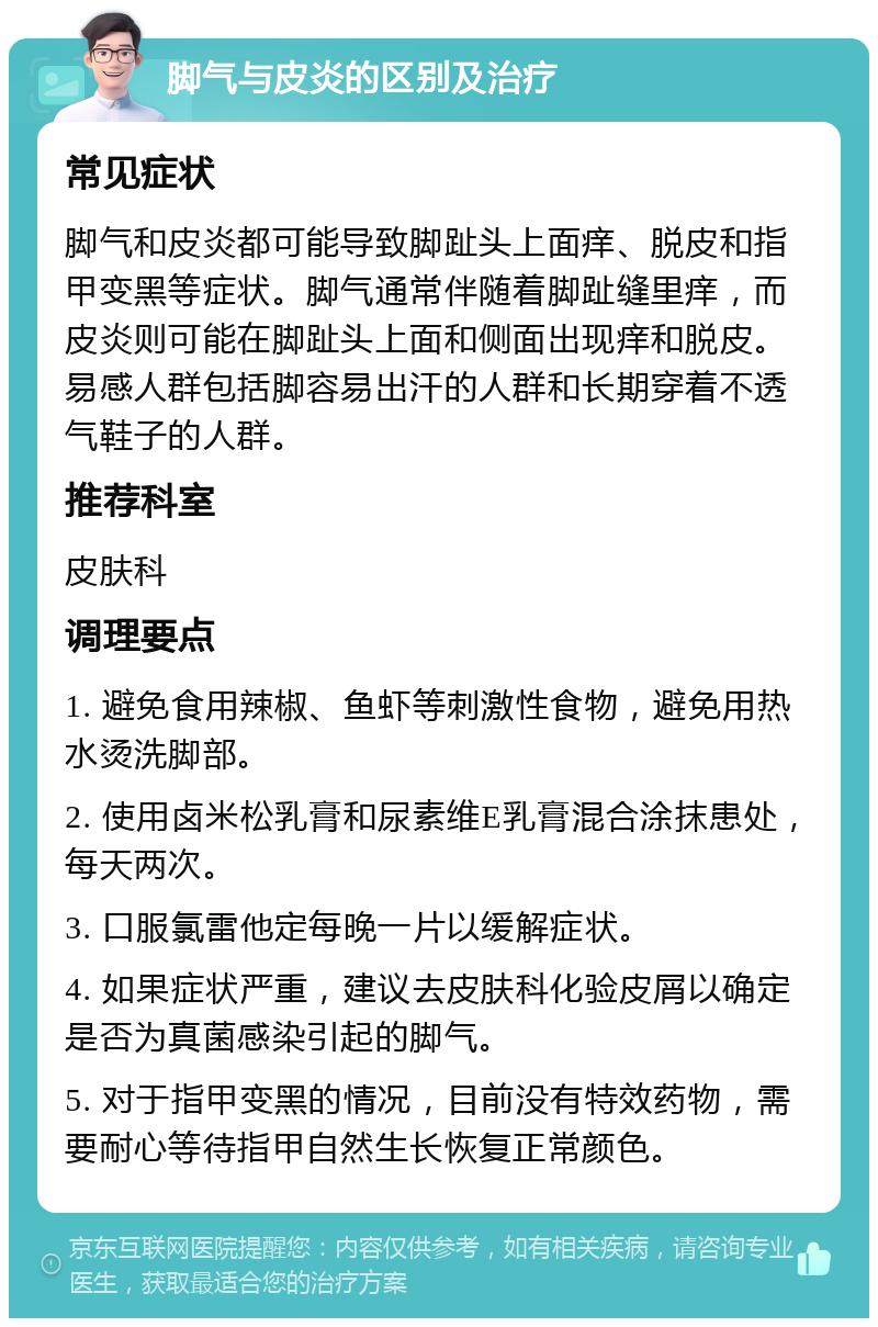 脚气与皮炎的区别及治疗 常见症状 脚气和皮炎都可能导致脚趾头上面痒、脱皮和指甲变黑等症状。脚气通常伴随着脚趾缝里痒，而皮炎则可能在脚趾头上面和侧面出现痒和脱皮。易感人群包括脚容易出汗的人群和长期穿着不透气鞋子的人群。 推荐科室 皮肤科 调理要点 1. 避免食用辣椒、鱼虾等刺激性食物，避免用热水烫洗脚部。 2. 使用卤米松乳膏和尿素维E乳膏混合涂抹患处，每天两次。 3. 口服氯雷他定每晚一片以缓解症状。 4. 如果症状严重，建议去皮肤科化验皮屑以确定是否为真菌感染引起的脚气。 5. 对于指甲变黑的情况，目前没有特效药物，需要耐心等待指甲自然生长恢复正常颜色。