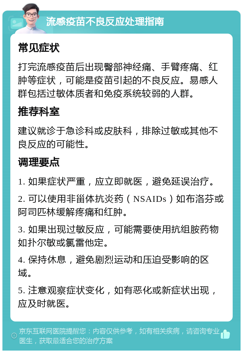 流感疫苗不良反应处理指南 常见症状 打完流感疫苗后出现臀部神经痛、手臂疼痛、红肿等症状，可能是疫苗引起的不良反应。易感人群包括过敏体质者和免疫系统较弱的人群。 推荐科室 建议就诊于急诊科或皮肤科，排除过敏或其他不良反应的可能性。 调理要点 1. 如果症状严重，应立即就医，避免延误治疗。 2. 可以使用非甾体抗炎药（NSAIDs）如布洛芬或阿司匹林缓解疼痛和红肿。 3. 如果出现过敏反应，可能需要使用抗组胺药物如扑尔敏或氯雷他定。 4. 保持休息，避免剧烈运动和压迫受影响的区域。 5. 注意观察症状变化，如有恶化或新症状出现，应及时就医。