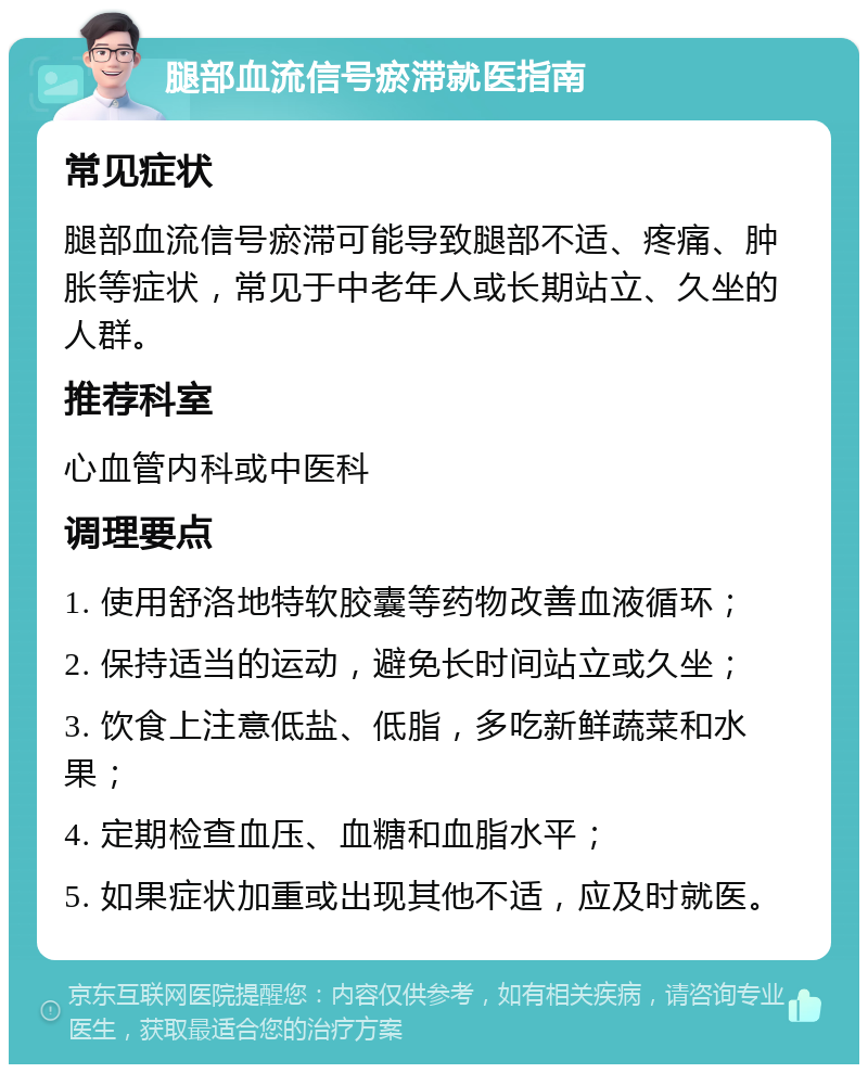 腿部血流信号瘀滞就医指南 常见症状 腿部血流信号瘀滞可能导致腿部不适、疼痛、肿胀等症状，常见于中老年人或长期站立、久坐的人群。 推荐科室 心血管内科或中医科 调理要点 1. 使用舒洛地特软胶囊等药物改善血液循环； 2. 保持适当的运动，避免长时间站立或久坐； 3. 饮食上注意低盐、低脂，多吃新鲜蔬菜和水果； 4. 定期检查血压、血糖和血脂水平； 5. 如果症状加重或出现其他不适，应及时就医。